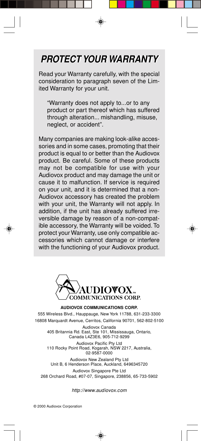 86PROTECT YOUR WARRANTYAUDIOVOX COMMUNICATIONS CORP.555 Wireless Blvd., Hauppauge, New York 11788, 631-233-330016808 Marquardt Avenue, Cerritos, California 90701, 562-802-5100Audiovox Canada405 Britannia Rd. East, Ste 101, Mississauga, Ontario,Canada L4Z3E6, 905-712-9299Audiovox Pacific Pty Ltd110 Rocky Point Road, Kogarah, NSW 2217, Australia,02-9587-0000Audiovox New Zealand Pty LtdUnit B, 6 Henderson Place, Auckland, 6496345720Audiovox Singapore Pte Ltd268 Orchard Road, #07-07, Singapore, 238856, 65-733-5902http://www.audiovox.com© 2000 Audiovox CorporationPROTECT YOUR WARRANTYRead your Warranty carefully, with the specialconsideration to paragraph seven of the Lim-ited Warranty for your unit.“Warranty does not apply to...or to anyproduct or part thereof which has sufferedthrough alteration... mishandling, misuse,neglect, or accident”.Many companies are making look-alike acces-sories and in some cases, promoting that theirproduct is equal to or better than the Audiovoxproduct. Be careful. Some of these productsmay not be compatible for use with yourAudiovox product and may damage the unit orcause it to malfunction. If service is requiredon your unit, and it is determined that a non-Audiovox accessory has created the problemwith your unit, the Warranty will not apply. Inaddition, if the unit has already suffered irre-versible damage by reason of a non-compat-ible accessory, the Warranty will be voided. Toprotect your Warranty, use only compatible ac-cessories which cannot damage or interferewith the functioning of your Audiovox product.