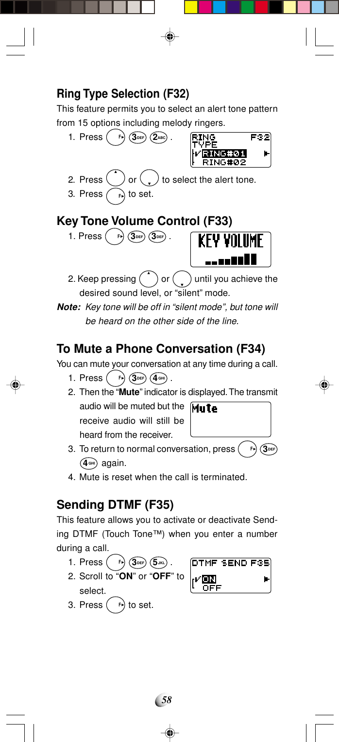 58Ring Type Selection (F32)This feature permits you to select an alert tone patternfrom 15 options including melody ringers.1. Press   F 3DEF 2ABC .2. Press   or   to select the alert tone.3. Press   F to set.Key Tone Volume Control (F33)1. Press   F 3DEF 3DEF .2. Keep pressing   or   until you achieve thedesired sound level, or “silent” mode.Note: Key tone will be off in “silent mode”, but tone willbe heard on the other side of the line.To Mute a Phone Conversation (F34)You can mute your conversation at any time during a call.1. Press   F 3DEF 4GHI .2. Then the “Mute” indicator is displayed. The transmitaudio will be muted but thereceive audio will still beheard from the receiver.3. To return to normal conversation, press   F 3DEF4GHI again.4. Mute is reset when the call is terminated.Sending DTMF (F35)This feature allows you to activate or deactivate Send-ing DTMF (Touch Tone™) when you enter a numberduring a call.1. Press   F 3DEF 5JKL .2. Scroll to “ON” or “OFF” toselect.3. Press   F to set.