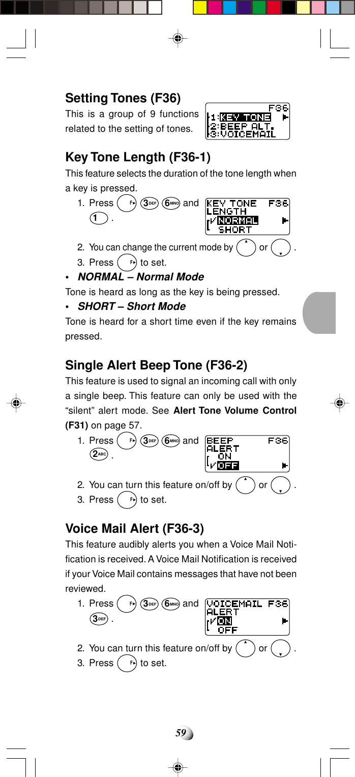 59Setting Tones (F36)This is a group of 9 functionsrelated to the setting of tones.Key Tone Length (F36-1)This feature selects the duration of the tone length whena key is pressed.1. Press   F 3DEF 6MNO and1 .2.You can change the current mode by  or   .3. Press   F to set.•NORMAL – Normal ModeTone is heard as long as the key is being pressed.•SHORT – Short ModeTone is heard for a short time even if the key remainspressed.Single Alert Beep Tone (F36-2)This feature is used to signal an incoming call with onlya single beep. This feature can only be used with the“silent” alert mode. See Alert Tone Volume Control(F31) on page 57.1. Press   F 3DEF 6MNO and2ABC .2. You can turn this feature on/off by   or   .3. Press   F to set.Voice Mail Alert (F36-3)This feature audibly alerts you when a Voice Mail Noti-fication is received. A Voice Mail Notification is receivedif your Voice Mail contains messages that have not beenreviewed.1. Press   F 3DEF 6MNO and3DEF .2. You can turn this feature on/off by   or   .3. Press   F to set.