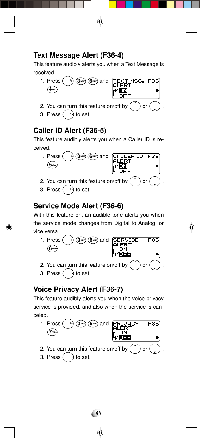 60Text Message Alert (F36-4)This feature audibly alerts you when a Text Message isreceived.1. Press   F 3DEF 6MNO and4GHI .2. You can turn this feature on/off by   or   .3. Press   F to set.Caller ID Alert (F36-5)This feature audibly alerts you when a Caller ID is re-ceived.1. Press   F 3DEF 6MNO and5JKL .2. You can turn this feature on/off by   or   .3. Press   F to set.Service Mode Alert (F36-6)With this feature on, an audible tone alerts you whenthe service mode changes from Digital to Analog, orvice versa.1. Press   F 3DEF 6MNO and6MNO .2. You can turn this feature on/off by   or   .3. Press   F to set.Voice Privacy Alert (F36-7)This feature audibly alerts you when the voice privacyservice is provided, and also when the service is can-celed.1. Press   F 3DEF 6MNO and7PQRS .2. You can turn this feature on/off by   or   .3. Press   F to set.