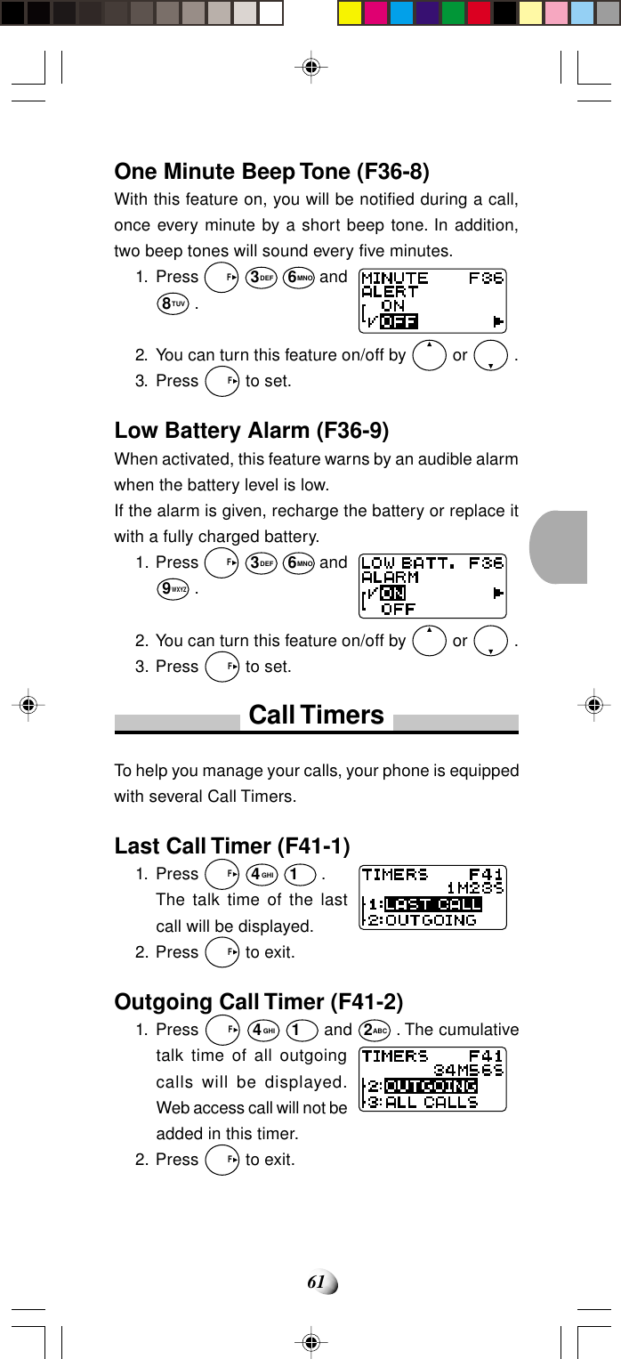 61One Minute Beep Tone (F36-8)With this feature on, you will be notified during a call,once every minute by a short beep tone. In addition,two beep tones will sound every five minutes.1. Press   F 3DEF 6MNO and8TUV .2. You can turn this feature on/off by   or   .3. Press   F to set.Low Battery Alarm (F36-9)When activated, this feature warns by an audible alarmwhen the battery level is low.If the alarm is given, recharge the battery or replace itwith a fully charged battery.1. Press   F 3DEF 6MNO and9WXYZ .2. You can turn this feature on/off by   or   .3. Press   F to set.Call TimersTo help you manage your calls, your phone is equippedwith several Call Timers.Last Call Timer (F41-1)1. Press   F 4GHI 1 .The talk time of the lastcall will be displayed.2. Press   F to exit.Outgoing Call Timer (F41-2)1. Press   F 4GHI 1 and 2ABC . The cumulativetalk time of all outgoingcalls will be displayed.Web access call will not beadded in this timer.2. Press   F to exit.