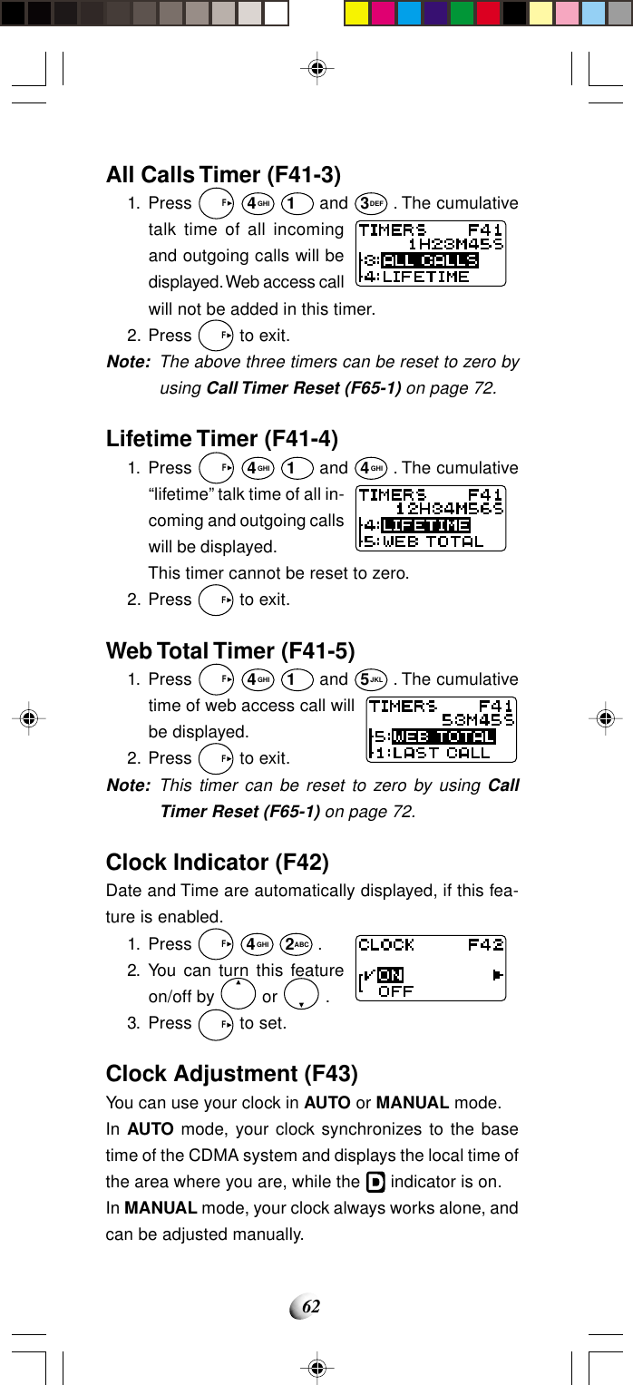 62All Calls Timer (F41-3)1. Press   F 4GHI 1 and 3DEF . The cumulativetalk time of all incomingand outgoing calls will bedisplayed. Web access callwill not be added in this timer.2. Press   F to exit.Note: The above three timers can be reset to zero byusing Call Timer Reset (F65-1) on page 72.Lifetime Timer (F41-4)1. Press   F 4GHI 1 and 4GHI . The cumulative“lifetime” talk time of all in-coming and outgoing callswill be displayed.This timer cannot be reset to zero.2. Press   F to exit.Web Total Timer (F41-5)1. Press   F 4GHI 1 and 5JKL . The cumulativetime of web access call willbe displayed.2. Press   F to exit.Note: This timer can be reset to zero by using CallTimer Reset (F65-1) on page 72.Clock Indicator (F42)Date and Time are automatically displayed, if this fea-ture is enabled.1. Press   F 4GHI 2ABC .2. You can turn this featureon/off by   or   .3. Press   F to set.Clock Adjustment (F43)You can use your clock in AUTO or MANUAL mode.In AUTO mode, your clock synchronizes to the basetime of the CDMA system and displays the local time ofthe area where you are, while the   indicator is on.In MANUAL mode, your clock always works alone, andcan be adjusted manually.