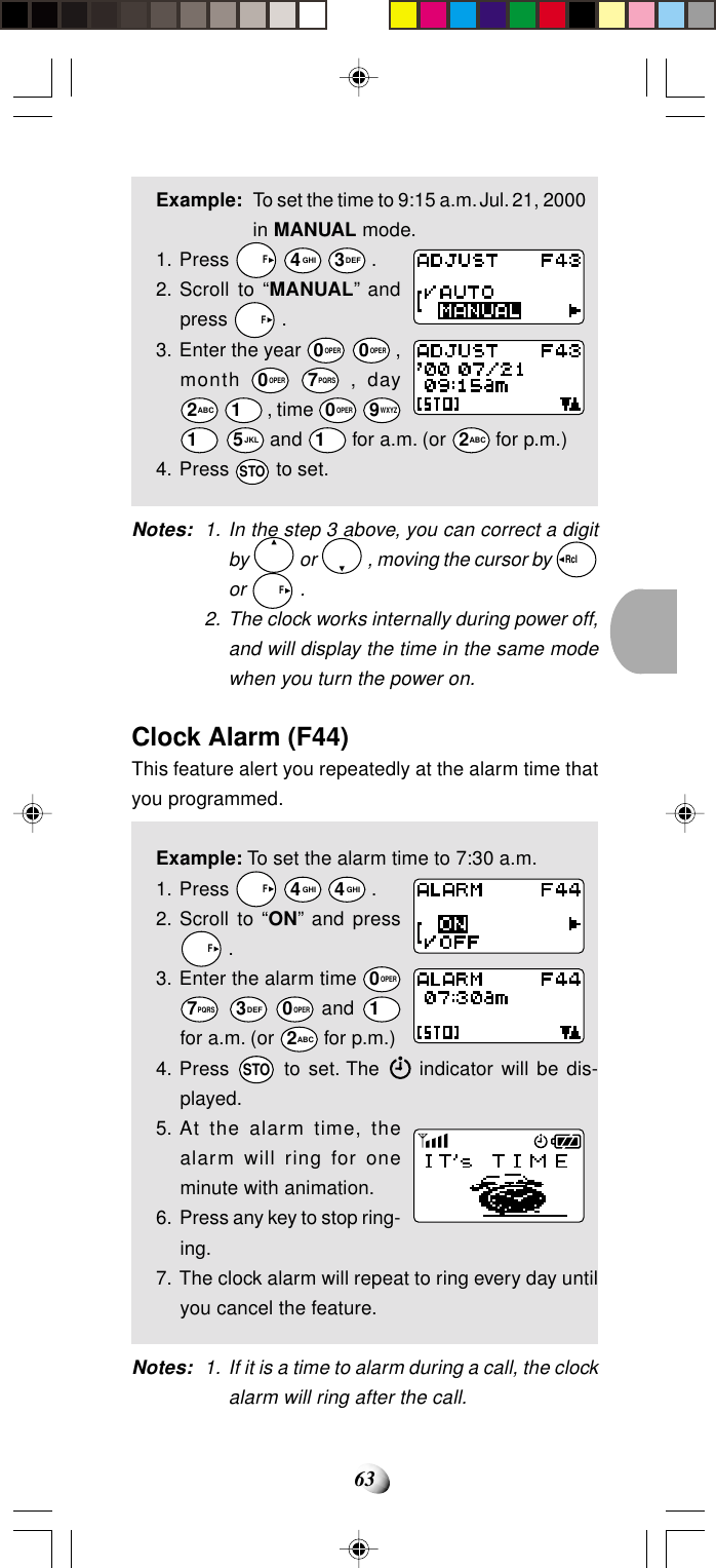 63Example: To set the time to 9:15 a.m. Jul. 21, 2000in MANUAL mode.1. Press   F 4GHI 3DEF .2. Scroll to “MANUAL” andpress   F .3. Enter the year 0OPER 0OPER ,month 0OPER 7PQRS , day2ABC 1 , time 0OPER 9WXYZ1 5JKL and 1 for a.m. (or 2ABC for p.m.)4. Press STO to set.Notes: 1. In the step 3 above, you can correct a digitby   or   , moving the cursor by Rcl  or   F .2. The clock works internally during power off,and will display the time in the same modewhen you turn the power on.Clock Alarm (F44)This feature alert you repeatedly at the alarm time thatyou programmed.Example: To set the alarm time to 7:30 a.m.1. Press   F 4GHI 4GHI .2. Scroll to “ON” and press  F .3. Enter the alarm time 0OPER7PQRS 3DEF 0OPER and 1for a.m. (or 2ABC for p.m.)4. Press STO to set. The   indicator will be dis-played.5. At the alarm time, thealarm will ring for oneminute with animation.6. Press any key to stop ring-ing.7. The clock alarm will repeat to ring every day untilyou cancel the feature.Notes: 1. If it is a time to alarm during a call, the clockalarm will ring after the call.