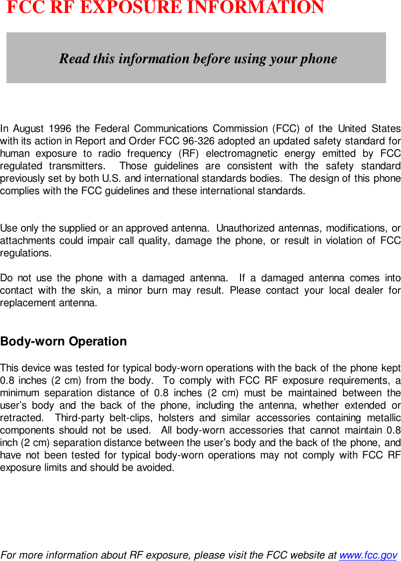    FCC RF EXPOSURE INFORMATIONIn August 1996 the Federal Communications Commission (FCC) of the United Stateswith its action in Report and Order FCC 96-326 adopted an updated safety standard forhuman exposure to radio frequency (RF) electromagnetic energy emitted by FCCregulated transmitters.  Those guidelines are consistent with the safety standardpreviously set by both U.S. and international standards bodies.  The design of this phonecomplies with the FCC guidelines and these international standards.Use only the supplied or an approved antenna.  Unauthorized antennas, modifications, orattachments could impair call quality, damage the phone, or result in violation of FCCregulations.Do not use the phone with a damaged antenna.  If a damaged antenna comes intocontact with the skin, a minor burn may result. Please contact your local dealer forreplacement antenna.Body-worn OperationThis device was tested for typical body-worn operations with the back of the phone kept0.8 inches (2 cm) from the body.  To comply with FCC RF exposure requirements, aminimum separation distance of 0.8 inches (2 cm) must be maintained between theuser’s body and the back of the phone, including the antenna, whether extended orretracted.  Third-party belt-clips, holsters and similar accessories containing metalliccomponents should not be used.  All body-worn accessories that cannot maintain 0.8inch (2 cm) separation distance between the user’s body and the back of the phone, andhave not been tested for typical body-worn operations may not comply with FCC RFexposure limits and should be avoided.For more information about RF exposure, please visit the FCC website at www.fcc.govRead this information before using your phone