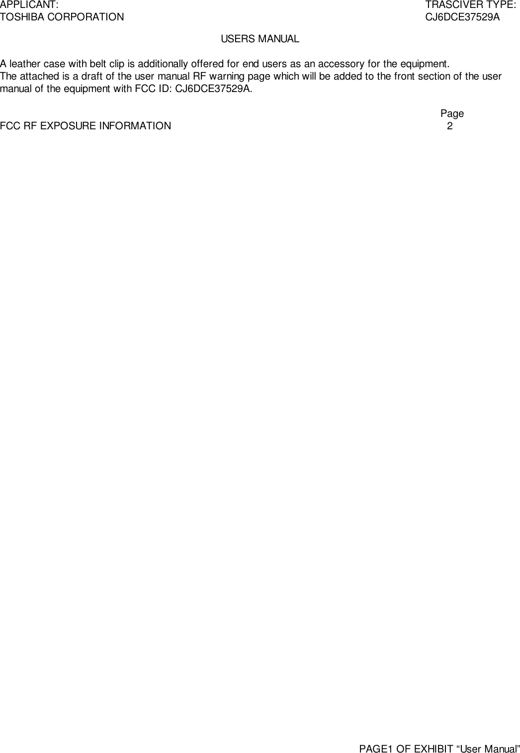 APPLICANT: TRASCIVER TYPE:TOSHIBA CORPORATION CJ6DCE37529APAGE1 OF EXHIBIT “User Manual”USERS MANUALA leather case with belt clip is additionally offered for end users as an accessory for the equipment.The attached is a draft of the user manual RF warning page which will be added to the front section of the usermanual of the equipment with FCC ID: CJ6DCE37529A.PageFCC RF EXPOSURE INFORMATION 2