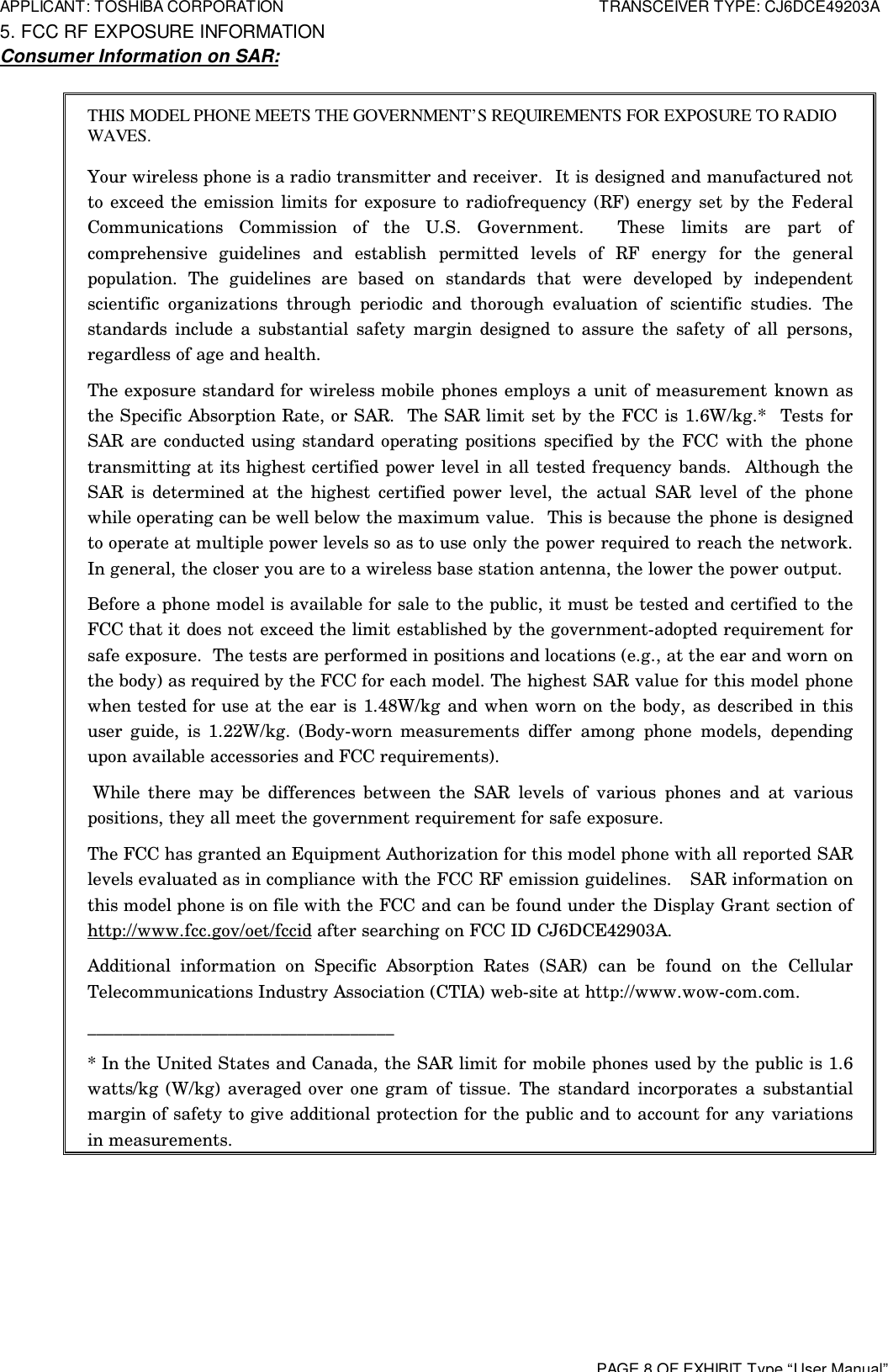 APPLICANT: TOSHIBA CORPORATION TRANSCEIVER TYPE: CJ6DCE49203APAGE 8 OF EXHIBIT Type“User Manual” 5. FCC RF EXPOSURE INFORMATION Consumer Information on SAR: THIS MODEL PHONE MEETS THE GOVERNMENT’S REQUIREMENTS FOR EXPOSURE TO RADIOWAVES.Your wireless phone is a radio transmitter and receiver.  It is designed and manufactured notto exceed the emission limits for exposure to radiofrequency (RF) energy set by the FederalCommunications Commission of the U.S. Government.  These limits are part ofcomprehensive guidelines and establish permitted levels of RF energy for the generalpopulation. The guidelines are based on standards that were developed by independentscientific organizations through periodic and thorough evaluation of scientific studies. Thestandards include a substantial safety margin designed to assure the safety of all persons,regardless of age and health.The exposure standard for wireless mobile phones employs a unit of measurement known asthe Specific Absorption Rate, or SAR.  The SAR limit set by the FCC is 1.6W/kg.*  Tests forSAR are conducted using standard operating positions specified by the FCC with the phonetransmitting at its highest certified power level in all tested frequency bands.  Although theSAR is determined at the highest certified power level, the actual SAR level of the phonewhile operating can be well below the maximum value.  This is because the phone is designedto operate at multiple power levels so as to use only the power required to reach the network.In general, the closer you are to a wireless base station antenna, the lower the power output.Before a phone model is available for sale to the public, it must be tested and certified to theFCC that it does not exceed the limit established by the government-adopted requirement forsafe exposure.  The tests are performed in positions and locations (e.g., at the ear and worn onthe body) as required by the FCC for each model. The highest SAR value for this model phonewhen tested for use at the ear is 1.48W/kg and when worn on the body, as described in thisuser guide, is 1.22W/kg. (Body-worn measurements differ among phone models, dependingupon available accessories and FCC requirements). While there may be differences between the SAR levels of various phones and at variouspositions, they all meet the government requirement for safe exposure.The FCC has granted an Equipment Authorization for this model phone with all reported SARlevels evaluated as in compliance with the FCC RF emission guidelines.   SAR information onthis model phone is on file with the FCC and can be found under the Display Grant section ofhttp://www.fcc.gov/oet/fccid after searching on FCC ID CJ6DCE42903A.Additional information on Specific Absorption Rates (SAR) can be found on the CellularTelecommunications Industry Association (CTIA) web-site at http://www.wow-com.com.___________________________________* In the United States and Canada, the SAR limit for mobile phones used by the public is 1.6watts/kg (W/kg) averaged over one gram of tissue. The standard incorporates a substantialmargin of safety to give additional protection for the public and to account for any variationsin measurements.