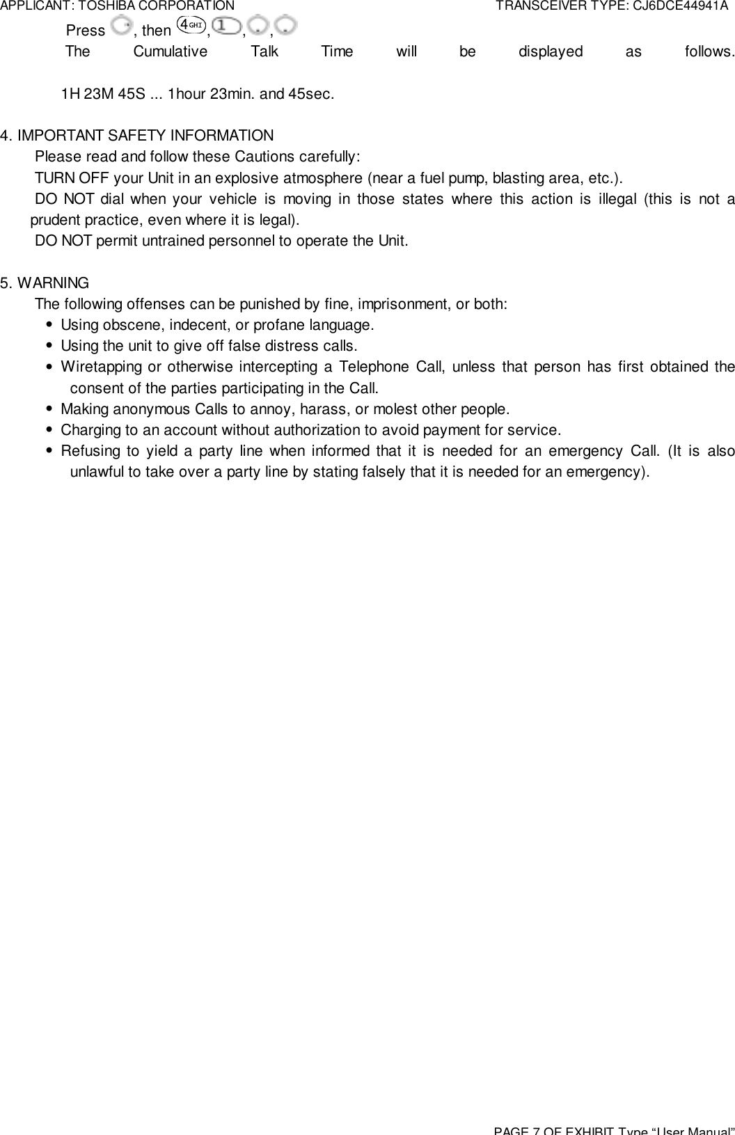 APPLICANT: TOSHIBA CORPORATION TRANSCEIVER TYPE: CJ6DCE44941APAGE 7 OF EXHIBIT Type“User Manual” Press  , then  , , , The Cumulative Talk Time will be displayed as follows.1H 23M 45S ... 1hour 23min. and 45sec.4. IMPORTANT SAFETY INFORMATION Please read and follow these Cautions carefully: TURN OFF your Unit in an explosive atmosphere (near a fuel pump, blasting area, etc.). DO NOT dial when your vehicle is moving in those states where this action is illegal (this is not aprudent practice, even where it is legal). DO NOT permit untrained personnel to operate the Unit.5. WARNING The following offenses can be punished by fine, imprisonment, or both:•  Using obscene, indecent, or profane language.•  Using the unit to give off false distress calls.• Wiretapping or otherwise intercepting a Telephone Call, unless that person has first obtained theconsent of the parties participating in the Call.•  Making anonymous Calls to annoy, harass, or molest other people.•  Charging to an account without authorization to avoid payment for service.• Refusing to yield a party line when informed that it is needed for an emergency Call. (It is alsounlawful to take over a party line by stating falsely that it is needed for an emergency).