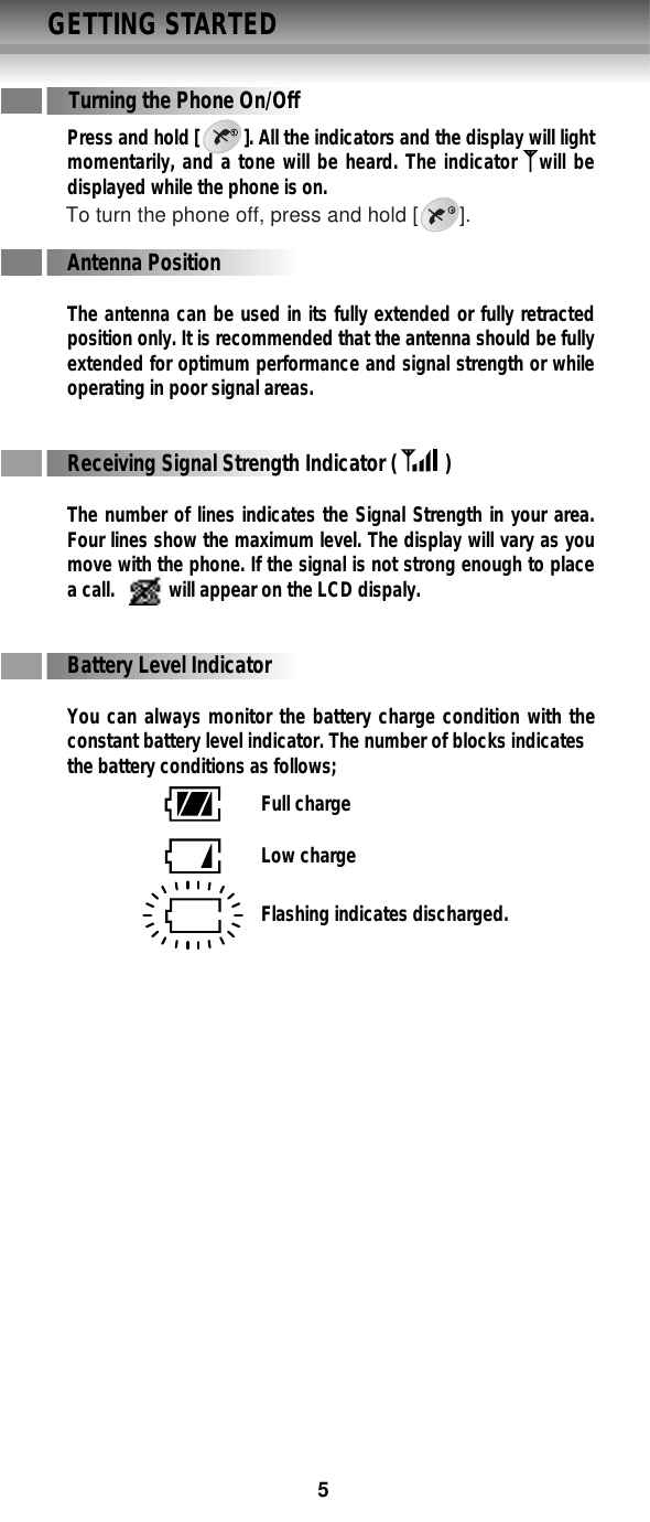 GETTING STARTEDPress and hold [         ]. All the indicators and the display will lightmomentarily, and a tone will be heard. The indicator   will bedisplayed while the phone is on.Antenna PositionThe antenna can be used in its fully extended or fully retractedposition only. It is recommended that the antenna should be fullyextended for optimum performance and signal strength or whileoperating in poor signal areas.Receiving Signal Strength Indicator (         )The number of lines indicates the Signal Strength in your area.Four lines show the maximum level. The display will vary as youmove with the phone. If the signal is not strong enough to placea call.           will appear on the LCD dispaly.Battery Level IndicatorYou can always monitor the battery charge condition with theconstant battery level indicator. The number of blocks indicatesthe battery conditions as follows;Turning the Phone On/OffFull chargeLow chargeFlashing indicates discharged.To turn the phone off, press and hold [       ].5