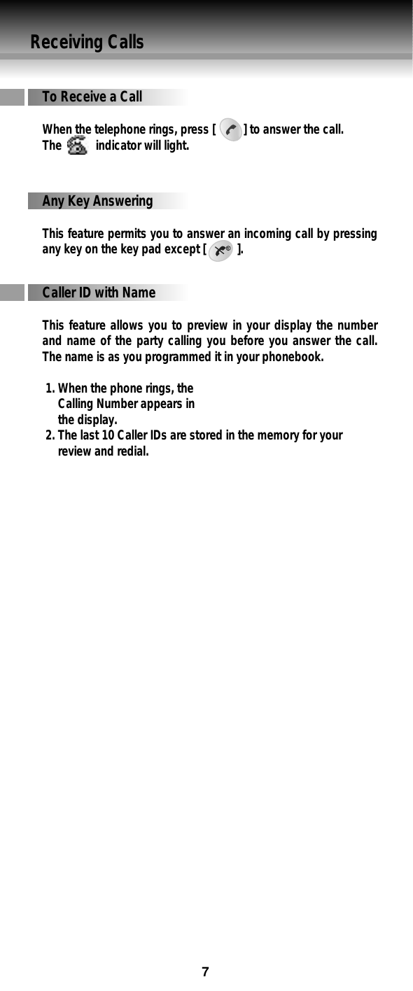 Receiving CallsCaller ID with NameThis feature allows you to preview in your display the numberand name of the party calling you before you answer the call.The name is as you programmed it in your phonebook.1. When the phone rings, the Calling Number appears in the display.2. The last 10 Caller IDs are stored in the memory for your review and redial. To Receive a CallWhen the telephone rings, press [         ] to answer the call.The           indicator will light.Any Key AnsweringThis feature permits you to answer an incoming call by pressingany key on the key pad except [          ].7