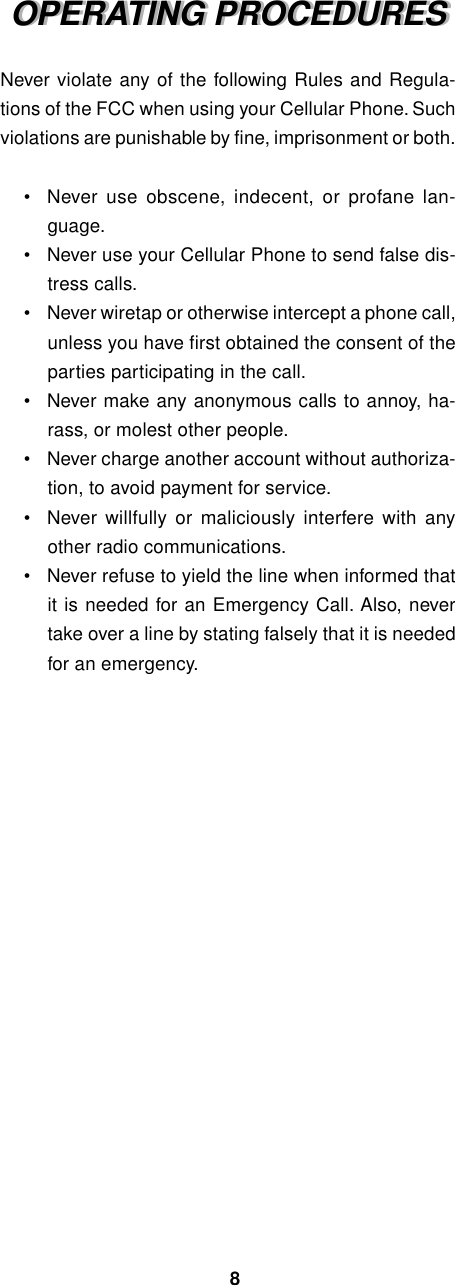 OPERATING PROCEDURESOPERATING PROCEDURESNever violate any of the following Rules and Regula-tions of the FCC when using your Cellular Phone. Suchviolations are punishable by fine, imprisonment or both.•Never use obscene, indecent, or profane lan-guage.•Never use your Cellular Phone to send false dis-tress calls.•Never wiretap or otherwise intercept a phone call,unless you have first obtained the consent of theparties participating in the call.•Never make any anonymous calls to annoy, ha-rass, or molest other people.•Never charge another account without authoriza-tion, to avoid payment for service.•Never willfully or maliciously interfere with anyother radio communications.•Never refuse to yield the line when informed thatit is needed for an Emergency Call. Also, nevertake over a line by stating falsely that it is neededfor an emergency.8