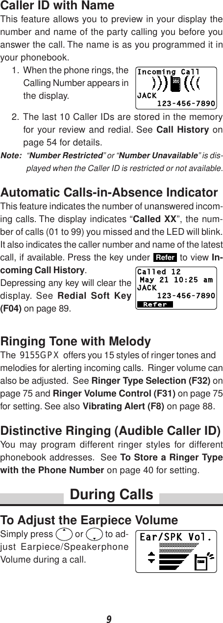 9Caller ID with NameThis feature allows you to preview in your display thenumber and name of the party calling you before youanswer the call. The name is as you programmed it inyour phonebook.1. When the phone rings, theCalling Number appears inthe display.2. The last 10 Caller IDs are stored in the memoryfor your review and redial. See Call History onpage 54 for details.Note: “Number Restricted” or “Number Unavailable” is dis-played when the Caller ID is restricted or not available.Automatic Calls-in-Absence IndicatorThis feature indicates the number of unanswered incom-ing calls. The display indicates “Called XX”, the num-ber of calls (01 to 99) you missed and the LED will blink.It also indicates the caller number and name of the latestcall, if available. Press the key under Refer to view In-coming Call History.Depressing any key will clear thedisplay. See Redial Soft Key(F04) on page 89.Ringing Tone with MelodyThe  9155GPX  offers you 15 styles of ringer tones andmelodies for alerting incoming calls.  Ringer volume canalso be adjusted.  See Ringer Type Selection (F32) onpage 75 and Ringer Volume Control (F31) on page 75for setting. See also Vibrating Alert (F8) on page 88.Distinctive Ringing (Audible Caller ID)You may program different ringer styles for differentphonebook addresses.  See To Store a Ringer Typewith the Phone Number on page 40 for setting.During CallsTo Adjust the Earpiece VolumeSimply press   or   to ad-just Earpiece/SpeakerphoneVolume during a call.Incoming CallJACK123-456-7890Ear/SPK Vol.ReferCalled 12May 21 10:25 amJACK123-456-7890
