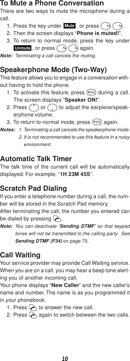 10To Mute a Phone ConversationThere are two ways to mute the microphone during acall.1. Press the key under Mute, or press F F.2. Then the screen displays “Phone is muted!”.3. To return to normal mode, press the key underUnmute, or press F F again.Note: Terminating a call cancels the muting.Speakerphone Mode (Two-Way)This feature allows you to engage in a conversation with-out having to hold the phone.1. To activate this feature, press V during a call.The screen displays “Speaker ON!”.2. Press   or   to adjust the earpiece/speak-erphone volume.3. To return to normal mode, press V again.Notes: 1. Terminating a call cancels the speakerphone mode.2. It is not recommended to use this feature in a noisyenvironment.Automatic Talk TimerThe talk time of the current call will be automaticallydisplayed. For example, “1H 23M 45S”.Scratch Pad DialingIf you enter a telephone number during a call, the num-ber will be stored in the Scratch Pad memory.After terminating the call, the number you entered canbe dialed by pressing  .Note: You can deactivate “Sending DTMF” so that keypadtones will not be transmitted to the calling party.  SeeSending DTMF (F34) on page 75.Call WaitingYour service provider may provide Call Waiting service.When you are on a call, you may hear a beep tone alert-ing you of another incoming call.Your phone displays “New Caller” and the new caller’sname and number. The name is as you programmed itin your phonebook.1. Press   to answer the new call.2. Press   again to switch between the two calls.