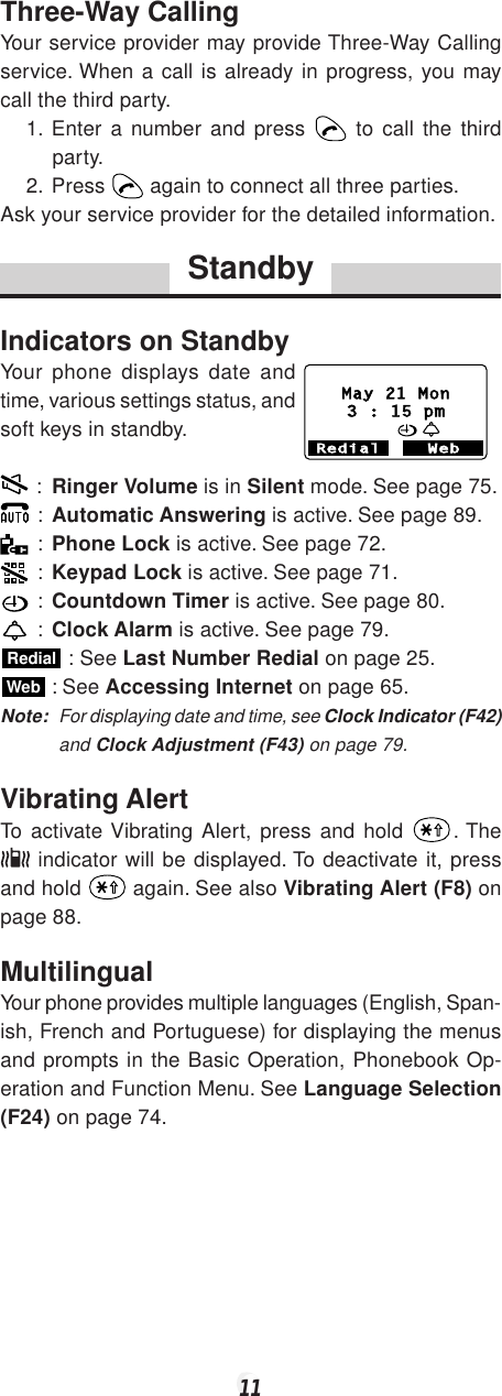 11Three-Way CallingYour service provider may provide Three-Way Callingservice. When a call is already in progress, you maycall the third party.1. Enter a number and press   to call the thirdparty.2. Press   again to connect all three parties.Ask your service provider for the detailed information.StandbyIndicators on StandbyYour phone displays date andtime, various settings status, andsoft keys in standby. : Ringer Volume is in Silent mode. See page 75. : Automatic Answering is active. See page 89. : Phone Lock is active. See page 72. : Keypad Lock is active. See page 71. : Countdown Timer is active. See page 80. : Clock Alarm is active. See page 79.Redial : See Last Number Redial on page 25.Web : See Accessing Internet on page 65.Note: For displaying date and time, see Clock Indicator (F42)and Clock Adjustment (F43) on page 79.Vibrating AlertTo activate Vibrating Alert, press and hold  . The indicator will be displayed. To deactivate it, pressand hold   again. See also Vibrating Alert (F8) onpage 88.MultilingualYour phone provides multiple languages (English, Span-ish, French and Portuguese) for displaying the menusand prompts in the Basic Operation, Phonebook Op-eration and Function Menu. See Language Selection(F24) on page 74.Redial WebMay 21 Mon3 : 15 pm