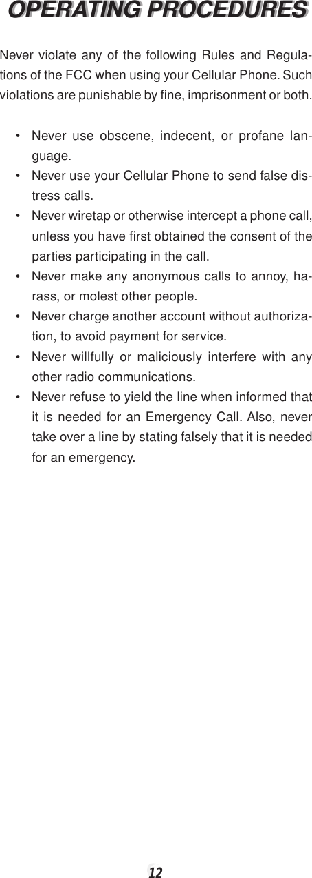 12OPERATING PROCEDURESOPERATING PROCEDURESNever violate any of the following Rules and Regula-tions of the FCC when using your Cellular Phone. Suchviolations are punishable by fine, imprisonment or both.• Never use obscene, indecent, or profane lan-guage.• Never use your Cellular Phone to send false dis-tress calls.• Never wiretap or otherwise intercept a phone call,unless you have first obtained the consent of theparties participating in the call.• Never make any anonymous calls to annoy, ha-rass, or molest other people.• Never charge another account without authoriza-tion, to avoid payment for service.• Never willfully or maliciously interfere with anyother radio communications.• Never refuse to yield the line when informed thatit is needed for an Emergency Call. Also, nevertake over a line by stating falsely that it is neededfor an emergency.