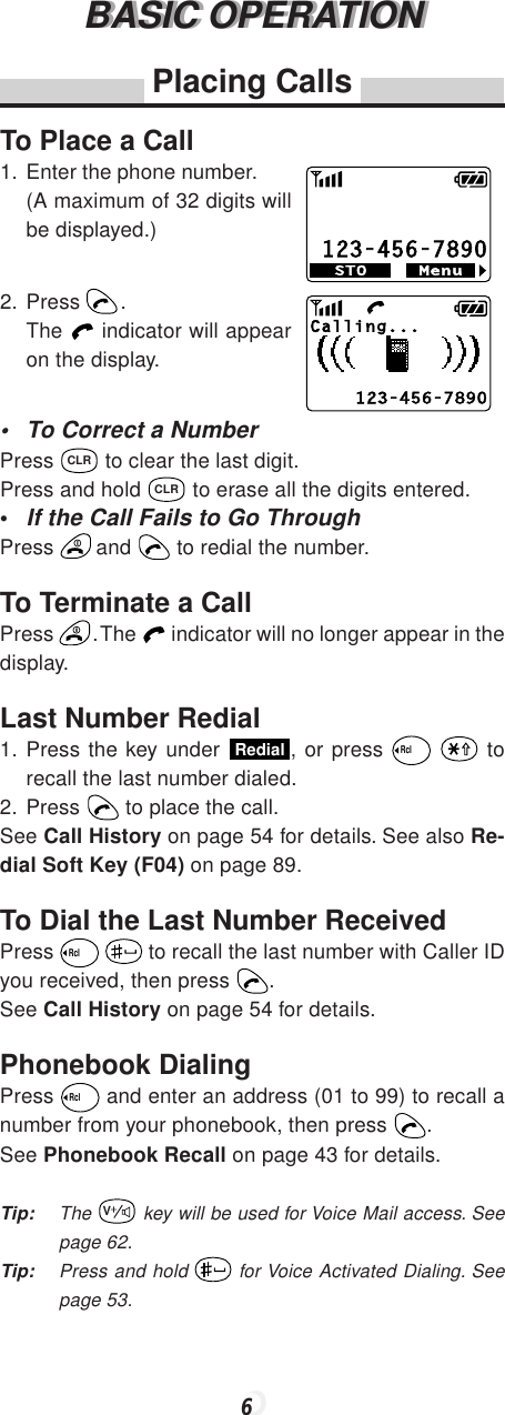 6BASIC OPERATIONBASIC OPERATIONPlacing CallsTo Place a Call1. Enter the phone number.(A maximum of 32 digits willbe displayed.)2. Press  .The   indicator will appearon the display.• To Correct a NumberPress CLR to clear the last digit.Press and hold CLR to erase all the digits entered.•If the Call Fails to Go ThroughPress   and   to redial the number.To Terminate a CallPress  . The   indicator will no longer appear in thedisplay.Last Number Redial1. Press the key under Redial, or press Rcl  torecall the last number dialed.2. Press   to place the call.See Call History on page 54 for details. See also Re-dial Soft Key (F04) on page 89.To Dial the Last Number ReceivedPress Rcl  to recall the last number with Caller IDyou received, then press  .See Call History on page 54 for details.Phonebook DialingPress Rcl and enter an address (01 to 99) to recall anumber from your phonebook, then press  .See Phonebook Recall on page 43 for details.Tip: The V key will be used for Voice Mail access. Seepage 62.Tip: Press and hold   for Voice Activated Dialing. Seepage 53.123-456-7890MenuSTOCalling...123-456-7890