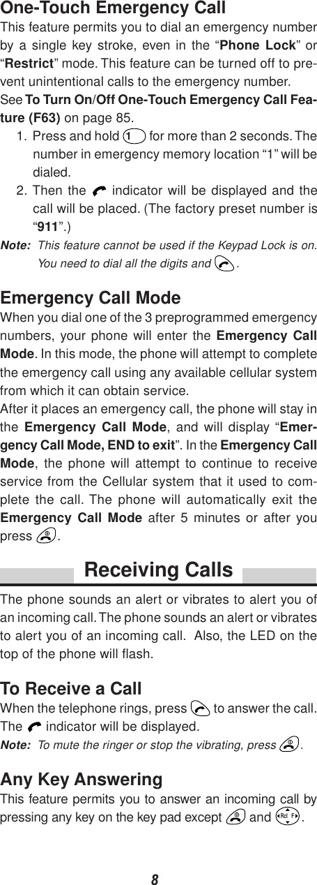 8One-Touch Emergency CallThis feature permits you to dial an emergency numberby a single key stroke, even in the “Phone Lock” or“Restrict” mode. This feature can be turned off to pre-vent unintentional calls to the emergency number.See To Turn On/Off One-Touch Emergency Call Fea-ture (F63) on page 85.1. Press and hold 1 for more than 2 seconds. Thenumber in emergency memory location “1” will bedialed.2. Then the   indicator will be displayed and thecall will be placed. (The factory preset number is“911”.)Note: This feature cannot be used if the Keypad Lock is on.You need to dial all the digits and  .Emergency Call ModeWhen you dial one of the 3 preprogrammed emergencynumbers, your phone will enter the Emergency CallMode. In this mode, the phone will attempt to completethe emergency call using any available cellular systemfrom which it can obtain service.After it places an emergency call, the phone will stay inthe  Emergency Call Mode, and will display “Emer-gency Call Mode, END to exit”. In the Emergency CallMode, the phone will attempt to continue to receiveservice from the Cellular system that it used to com-plete the call. The phone will automatically exit theEmergency Call Mode after 5 minutes or after youpress  .Receiving CallsThe phone sounds an alert or vibrates to alert you ofan incoming call. The phone sounds an alert or vibratesto alert you of an incoming call.  Also, the LED on thetop of the phone will flash.To Receive a CallWhen the telephone rings, press   to answer the call.The   indicator will be displayed.Note: To mute the ringer or stop the vibrating, press  .Any Key AnsweringThis feature permits you to answer an incoming call bypressing any key on the key pad except   and Rcl   F.