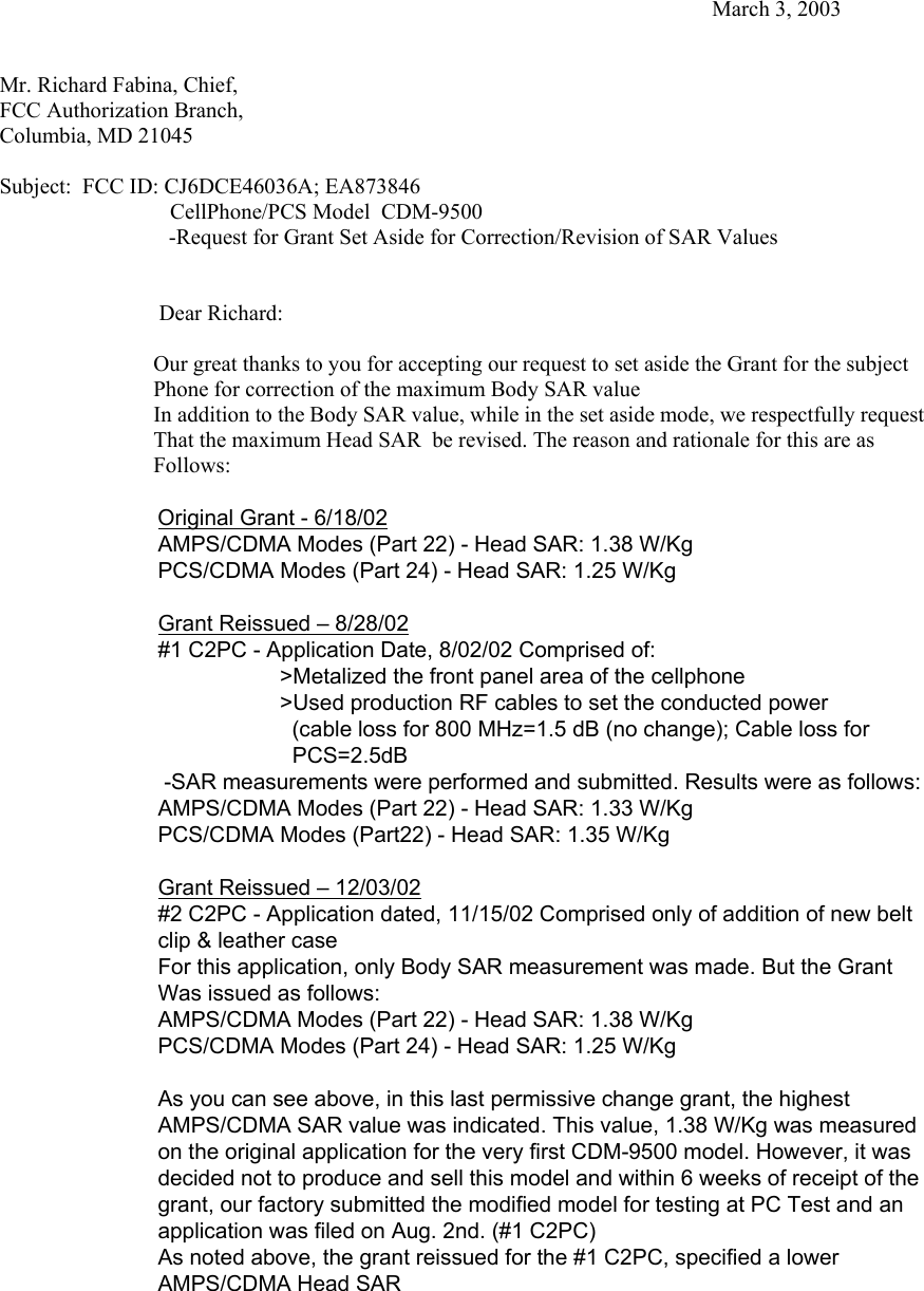             March 3, 2003   Mr. Richard Fabina, Chief, FCC Authorization Branch, Columbia, MD 21045  Subject:  FCC ID: CJ6DCE46036A; EA873846                                CellPhone/PCS Model  CDM-9500         -Request for Grant Set Aside for Correction/Revision of SAR Values                                Dear Richard:                                                          Our great thanks to you for accepting our request to set aside the Grant for the subject                              Phone for correction of the maximum Body SAR value                             In addition to the Body SAR value, while in the set aside mode, we respectfully request                              That the maximum Head SAR  be revised. The reason and rationale for this are as                              Follows:  Original Grant - 6/18/02 AMPS/CDMA Modes (Part 22) - Head SAR: 1.38 W/Kg PCS/CDMA Modes (Part 24) - Head SAR: 1.25 W/Kg  Grant Reissued – 8/28/02 #1 C2PC - Application Date, 8/02/02 Comprised of:                      &gt;Metalized the front panel area of the cellphone                     &gt;Used production RF cables to set the conducted power            (cable loss for 800 MHz=1.5 dB (no change); Cable loss for                               PCS=2.5dB   -SAR measurements were performed and submitted. Results were as follows: AMPS/CDMA Modes (Part 22) - Head SAR: 1.33 W/Kg PCS/CDMA Modes (Part22) - Head SAR: 1.35 W/Kg   Grant Reissued – 12/03/02 #2 C2PC - Application dated, 11/15/02 Comprised only of addition of new belt clip &amp; leather case For this application, only Body SAR measurement was made. But the Grant  Was issued as follows: AMPS/CDMA Modes (Part 22) - Head SAR: 1.38 W/Kg PCS/CDMA Modes (Part 24) - Head SAR: 1.25 W/Kg  As you can see above, in this last permissive change grant, the highest AMPS/CDMA SAR value was indicated. This value, 1.38 W/Kg was measured  on the original application for the very first CDM-9500 model. However, it was decided not to produce and sell this model and within 6 weeks of receipt of the grant, our factory submitted the modified model for testing at PC Test and an  application was filed on Aug. 2nd. (#1 C2PC) As noted above, the grant reissued for the #1 C2PC, specified a lower AMPS/CDMA Head SAR  