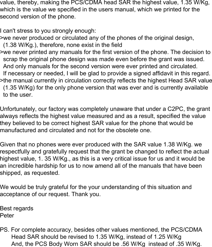 value, thereby, making the PCS/CDMA head SAR the highest value, 1.35 W/Kg, which is the value we specified in the users manual, which we printed for the second version of the phone.  I can&apos;t stress to you strongly enough: &gt;we never produced or circulated any of the phones of the original design,      (1.38 W/Kg.), therefore, none exist in the field  &gt;we never printed any manuals for the first version of the phone. The decision to       scrap the original phone design was made even before the grant was issued.      And only manuals for the second version were ever printed and circulated.   If necessary or needed, I will be glad to provide a signed affidavit in this regard. &gt;the manual currently in circulation correctly reflects the highest Head SAR value   (1.35 W/Kg) for the only phone version that was ever and is currently available    to the user.   Unfortunately, our factory was completely unaware that under a C2PC, the grant always reflects the highest value measured and as a result, specified the value they believed to be correct highest SAR value for the phone that would be manufactured and circulated and not for the obsolete one.  Given that no phones were ever produced with the SAR value 1.38 W/Kg. we respectfully and gratefully request that the grant be changed to reflect the actual highest value, 1. 35 W/Kg., as this is a very critical issue for us and it would be an incredible hardship for us to now amend all of the manuals that have been shipped, as requested.   We would be truly grateful for the your understanding of this situation and acceptance of our request. Thank you.  Best regards Peter   PS. For complete accuracy, besides other values mentioned, the PCS/CDMA          Head SAR should be revised to 1.35 W/Kg, instead of 1.25 W/Kg        And, the PCS Body Worn SAR should be .56 W/Kg  instead of .35 W/Kg.   