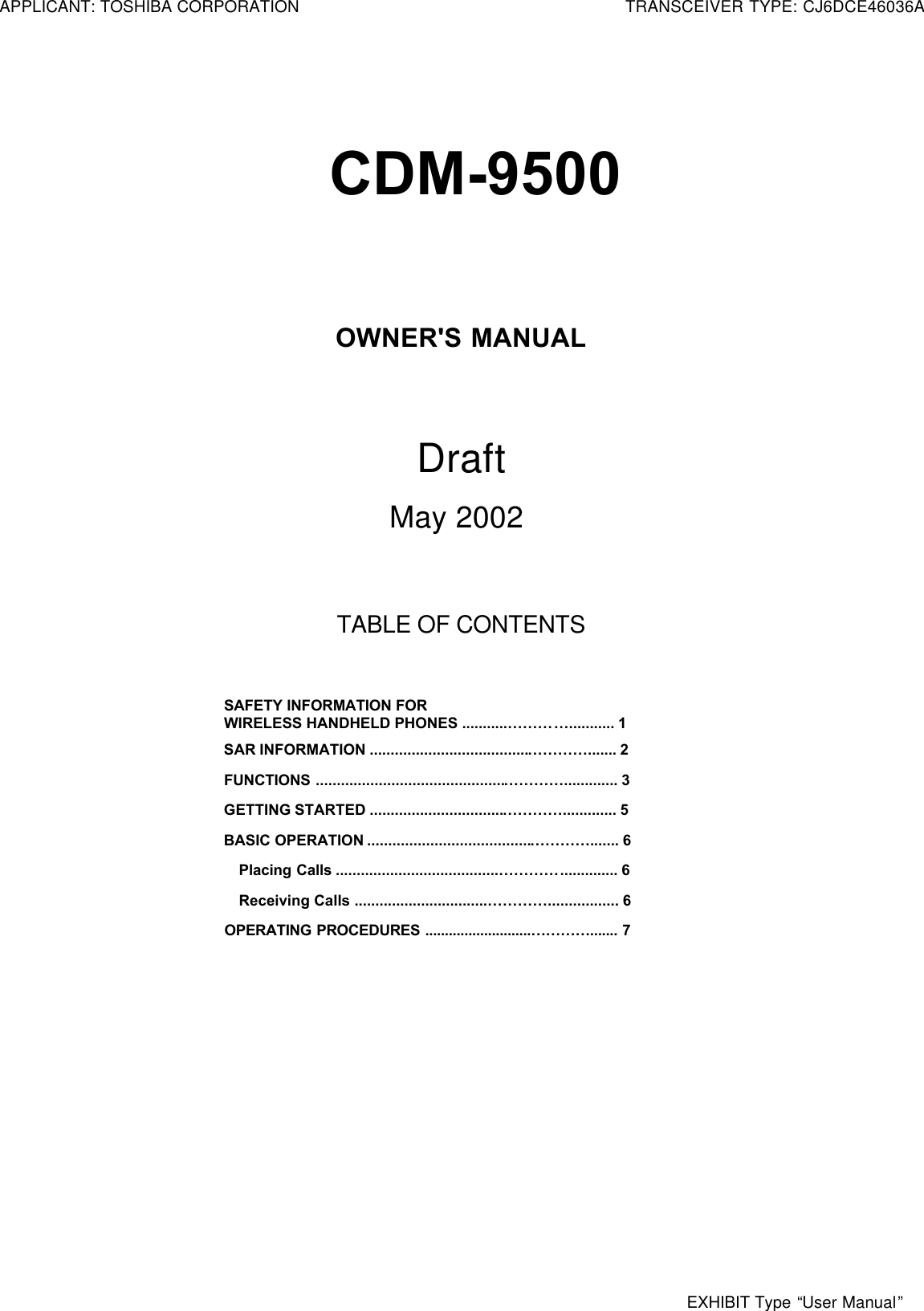 CDM-9500OWNER&apos;S MANUALDraft    May 2002TABLE OF CONTENTSSAFETY INFORMATION FORWIRELESS HANDHELD PHONES ...........…………........... 1SAR INFORMATION ......................................…………....... 2FUNCTIONS .............................................…………............. 3GETTING STARTED ................................…………............. 5BASIC OPERATION .......................................…………....... 6Placing Calls .......................................………….............. 6Receiving Calls ................................…………................. 6OPERATING PROCEDURES ...........................…………....... 7APPLICANT: TOSHIBA CORPORATIONTRANSCEIVER TYPE: CJ6DCE46036AEXHIBIT Type “User Manual”