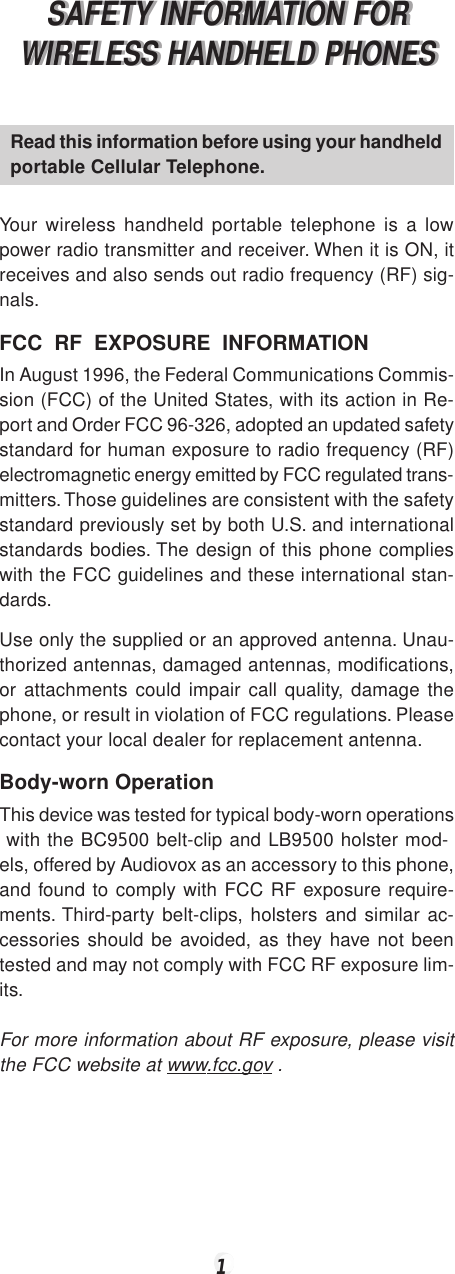 1SAFETY INFORMATION FORWIRELESS HANDHELD PHONESSAFETY INFORMATION FORWIRELESS HANDHELD PHONESRead this information before using your handheldportable Cellular Telephone.Your wireless handheld portable telephone is a lowpower radio transmitter and receiver. When it is ON, itreceives and also sends out radio frequency (RF) sig-nals.FCC  RF  EXPOSURE  INFORMATIONIn August 1996, the Federal Communications Commis-sion (FCC) of the United States, with its action in Re-port and Order FCC 96-326, adopted an updated safetystandard for human exposure to radio frequency (RF)electromagnetic energy emitted by FCC regulated trans-mitters. Those guidelines are consistent with the safetystandard previously set by both U.S. and internationalstandards bodies. The design of this phone complieswith the FCC guidelines and these international stan-dards.Use only the supplied or an approved antenna. Unau-thorized antennas, damaged antennas, modifications,or attachments could impair call quality, damage thephone, or result in violation of FCC regulations. Pleasecontact your local dealer for replacement antenna.Body-worn OperationThis device was tested for typical body-worn operations with the BC9500 belt-clip and LB9500 holster mod-els, offered by Audiovox as an accessory to this phone,and found to comply with FCC RF exposure require-ments. Third-party belt-clips, holsters and similar ac-cessories should be avoided, as they have not beentested and may not comply with FCC RF exposure lim-its.For more information about RF exposure, please visitthe FCC website at www.fcc.gov .