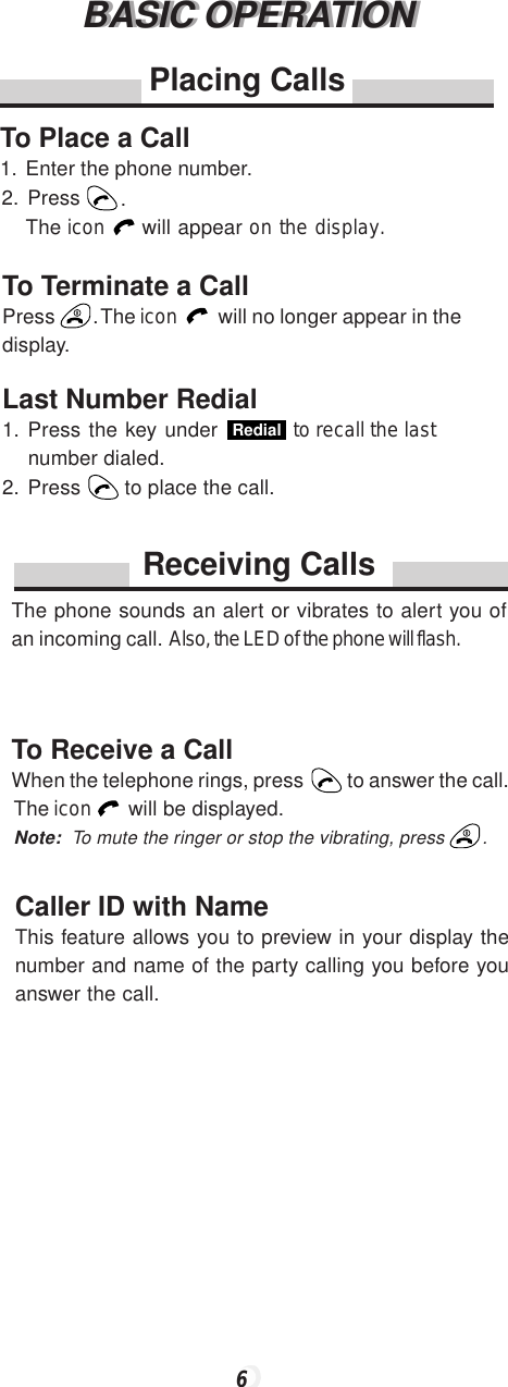 BASIC OPERATIONBASIC OPERATIONPlacing CallsTo Place a Call1.Enter the phone number.2.Press .The icon   will appear on the display.To Terminate a CallPress . The icon   will no longer appear in thedisplay.Last Number Redial1. Press the key under Redial  to recall the last  number dialed.2. Press  to place the call.Receiving CallsThe phone sounds an alert or vibrates to alert you ofan incoming call.  Also, the LED of the phone will flash.To Receive a CallWhen the telephone rings, press  to answer the call.The icon   will be displayed.Note: To mute the ringer or stop the vibrating, press .Caller ID with NameThis feature allows you to preview in your display thenumber and name of the party calling you before youanswer the call.6