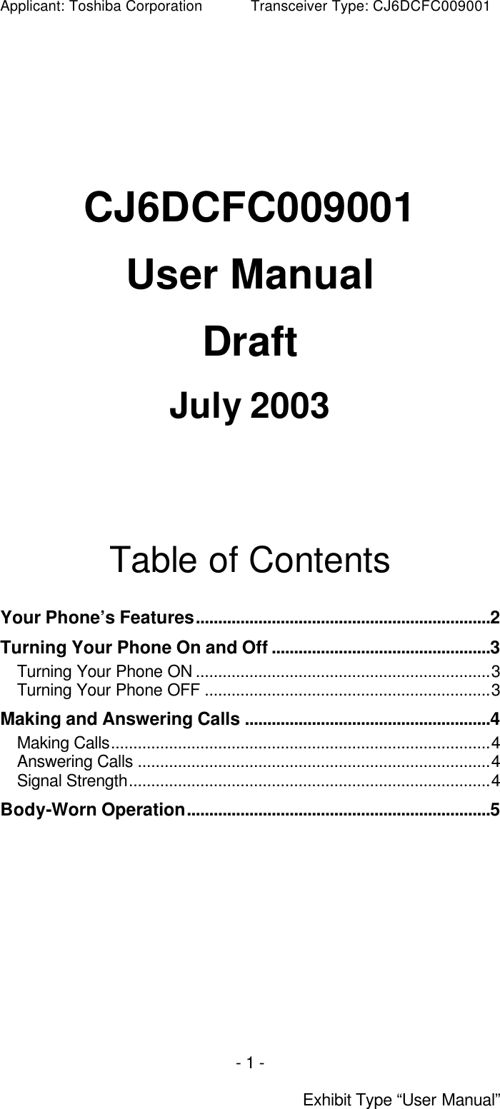 Applicant: Toshiba Corporation           Transceiver Type: CJ6DCFC009001 - 1 -  Exhibit Type “User Manual”       CJ6DCFC009001  User Manual  Draft  July 2003       Table of Contents  Your Phone’s Features..................................................................2 Turning Your Phone On and Off .................................................3 Turning Your Phone ON ..................................................................3 Turning Your Phone OFF ................................................................3 Making and Answering Calls .......................................................4 Making Calls.....................................................................................4 Answering Calls ...............................................................................4 Signal Strength.................................................................................4 Body-Worn Operation....................................................................5  