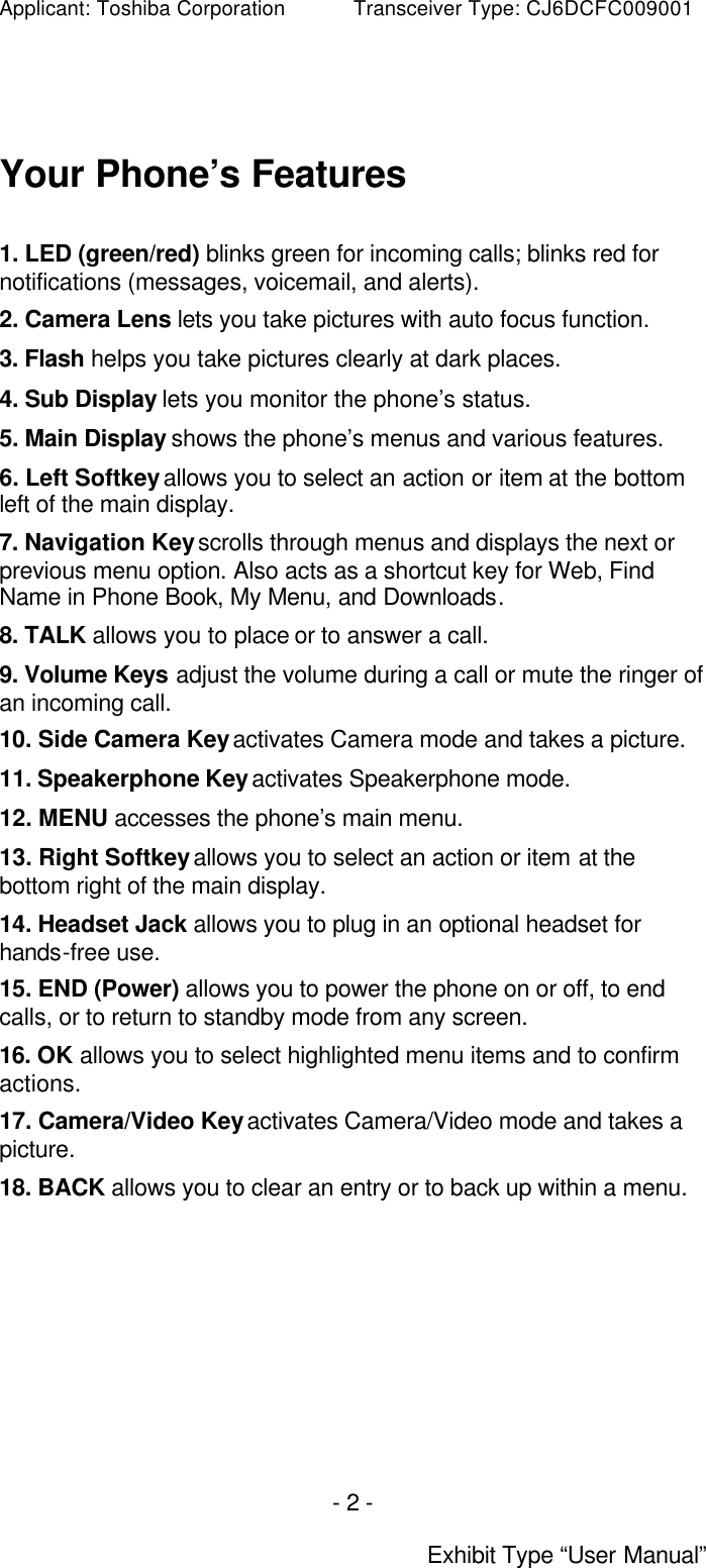 Applicant: Toshiba Corporation           Transceiver Type: CJ6DCFC009001 - 2 -  Exhibit Type “User Manual”  Your Phone’s Features  1. LED (green/red) blinks green for incoming calls; blinks red for notifications (messages, voicemail, and alerts). 2. Camera Lens lets you take pictures with auto focus function. 3. Flash helps you take pictures clearly at dark places. 4. Sub Display lets you monitor the phone’s status. 5. Main Display shows the phone’s menus and various features. 6. Left Softkey allows you to select an action or item at the bottom left of the main display. 7. Navigation Key scrolls through menus and displays the next or previous menu option. Also acts as a shortcut key for Web, Find Name in Phone Book, My Menu, and Downloads. 8. TALK allows you to place or to answer a call. 9. Volume Keys adjust the volume during a call or mute the ringer of an incoming call. 10. Side Camera Key activates Camera mode and takes a picture. 11. Speakerphone Key activates Speakerphone mode. 12. MENU accesses the phone’s main menu. 13. Right Softkey allows you to select an action or item at the bottom right of the main display. 14. Headset Jack allows you to plug in an optional headset for hands-free use. 15. END (Power) allows you to power the phone on or off, to end calls, or to return to standby mode from any screen. 16. OK allows you to select highlighted menu items and to confirm actions. 17. Camera/Video Key activates Camera/Video mode and takes a picture. 18. BACK allows you to clear an entry or to back up within a menu.   