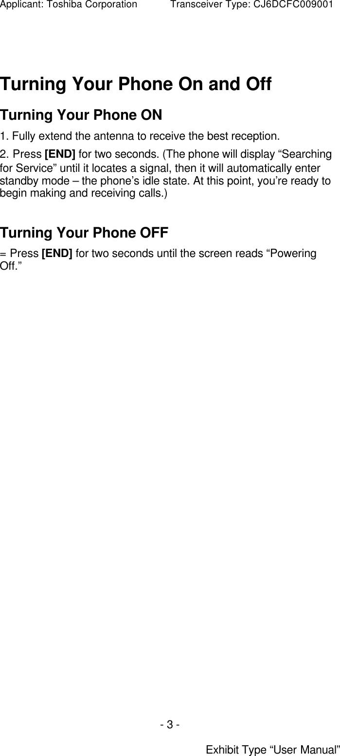 Applicant: Toshiba Corporation           Transceiver Type: CJ6DCFC009001 - 3 -  Exhibit Type “User Manual”  Turning Your Phone On and Off Turning Your Phone ON 1. Fully extend the antenna to receive the best reception.  2. Press [END] for two seconds. (The phone will display “Searching for Service” until it locates a signal, then it will automatically enter standby mode – the phone’s idle state. At this point, you’re ready to begin making and receiving calls.)  Turning Your Phone OFF = Press [END] for two seconds until the screen reads “Powering Off.”    