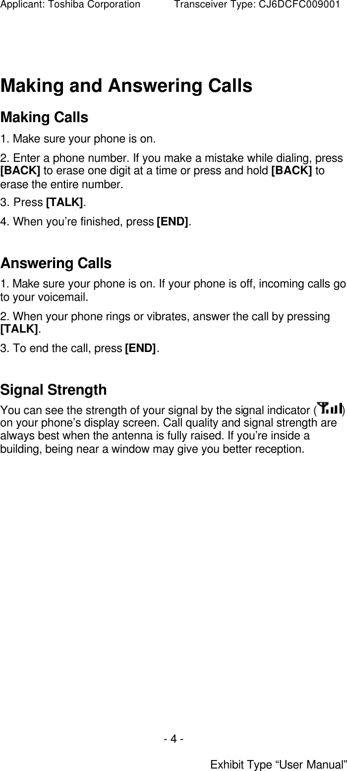 Applicant: Toshiba Corporation           Transceiver Type: CJ6DCFC009001 - 4 -  Exhibit Type “User Manual”  Making and Answering Calls Making Calls 1. Make sure your phone is on. 2. Enter a phone number. If you make a mistake while dialing, press [BACK] to erase one digit at a time or press and hold [BACK] to erase the entire number. 3. Press [TALK]. 4. When you’re finished, press [END].  Answering Calls 1. Make sure your phone is on. If your phone is off, incoming calls go to your voicemail. 2. When your phone rings or vibrates, answer the call by pressing [TALK]. 3. To end the call, press [END].   Signal Strength You can see the strength of your signal by the signal indicator ( ) on your phone’s display screen. Call quality and signal strength are always best when the antenna is fully raised. If you’re inside a building, being near a window may give you better reception.   