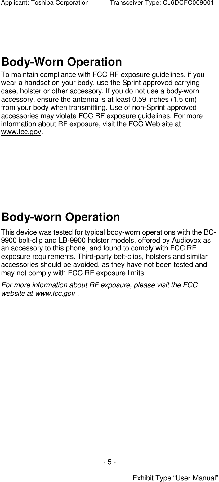 Applicant: Toshiba Corporation           Transceiver Type: CJ6DCFC009001 - 5 -  Exhibit Type “User Manual”   Body-Worn Operation To maintain compliance with FCC RF exposure guidelines, if you wear a handset on your body, use the Sprint approved carrying case, holster or other accessory. If you do not use a body-worn accessory, ensure the antenna is at least 0.59 inches (1.5 cm) from your body when transmitting. Use of non-Sprint approved accessories may violate FCC RF exposure guidelines. For more information about RF exposure, visit the FCC Web site at www.fcc.gov.          Body-worn Operation This device was tested for typical body-worn operations with the BC- 9900 belt-clip and LB-9900 holster models, offered by Audiovox as an accessory to this phone, and found to comply with FCC RF exposure requirements. Third-party belt-clips, holsters and similar accessories should be avoided, as they have not been tested and may not comply with FCC RF exposure limits. For more information about RF exposure, please visit the FCC website at www.fcc.gov .    