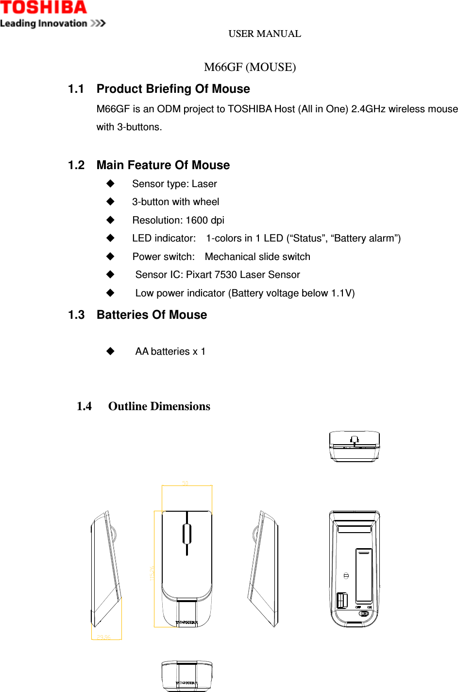 USER MANUAL                              M66GF (MOUSE) 1.1  Product Briefing Of Mouse M66GF is an ODM project to TOSHIBA Host (All in One) 2.4GHz wireless mouse with 3-buttons.  1.2  Main Feature Of Mouse   Sensor type: Laser     3-button with wheel     Resolution: 1600 dpi     LED indicator:    1-colors in 1 LED (“Status”, “Battery alarm”)     Power switch:    Mechanical slide switch     Sensor IC: Pixart 7530 Laser Sensor   Low power indicator (Battery voltage below 1.1V) 1.3  Batteries Of Mouse    AA batteries x 1   1.4    Outline Dimensions     