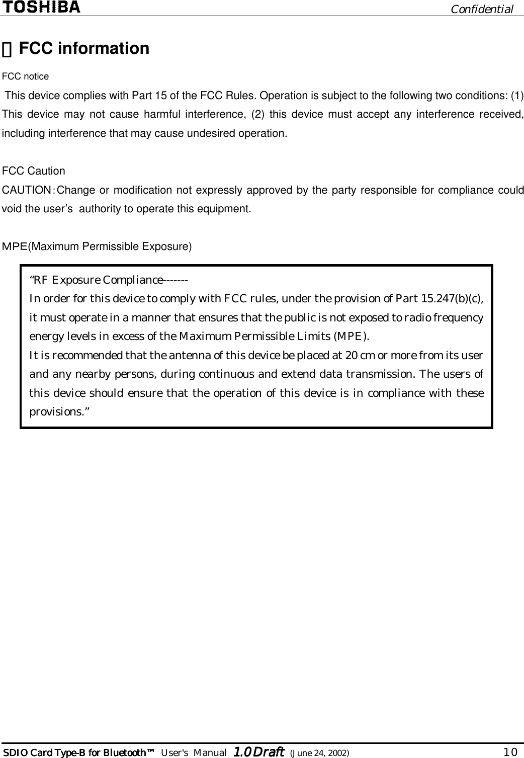                              Confidential  SDIO Card TypeSDIO Card TypeSDIO Card TypeSDIO Card Type----B for BluetoB for BluetoB for BluetoB for Bluetoothothothoth™™™™        User&apos;s  Manual  1.01.01.01.0 Draft Draft Draft Draft  (June 24, 2002)                                  10   ・・・・FCC information FCC notice  This device complies with Part 15 of the FCC Rules. Operation is subject to the following two conditions: (1) This device may not cause harmful interference, (2) this device must accept any interference received, including interference that may cause undesired operation.  FCC Caution CAUTION：Change or modification not expressly approved by the party responsible for compliance could void the user’s  authority to operate this equipment.  ＭＰＥ(Maximum Permissible Exposure)          “RF Exposure Compliance------- In order for this device to comply with FCC rules, under the provision of Part 15.247(b)(c), it must operate in a manner that ensures that the public is not exposed to radio frequency energy levels in excess of the Maximum Permissible Limits (MPE). It is recommended that the antenna of this device be placed at 20 cm or more from its user and any nearby persons, during continuous and extend data transmission. The users of this device should ensure that the operation of this device is in compliance with these provisions.” 