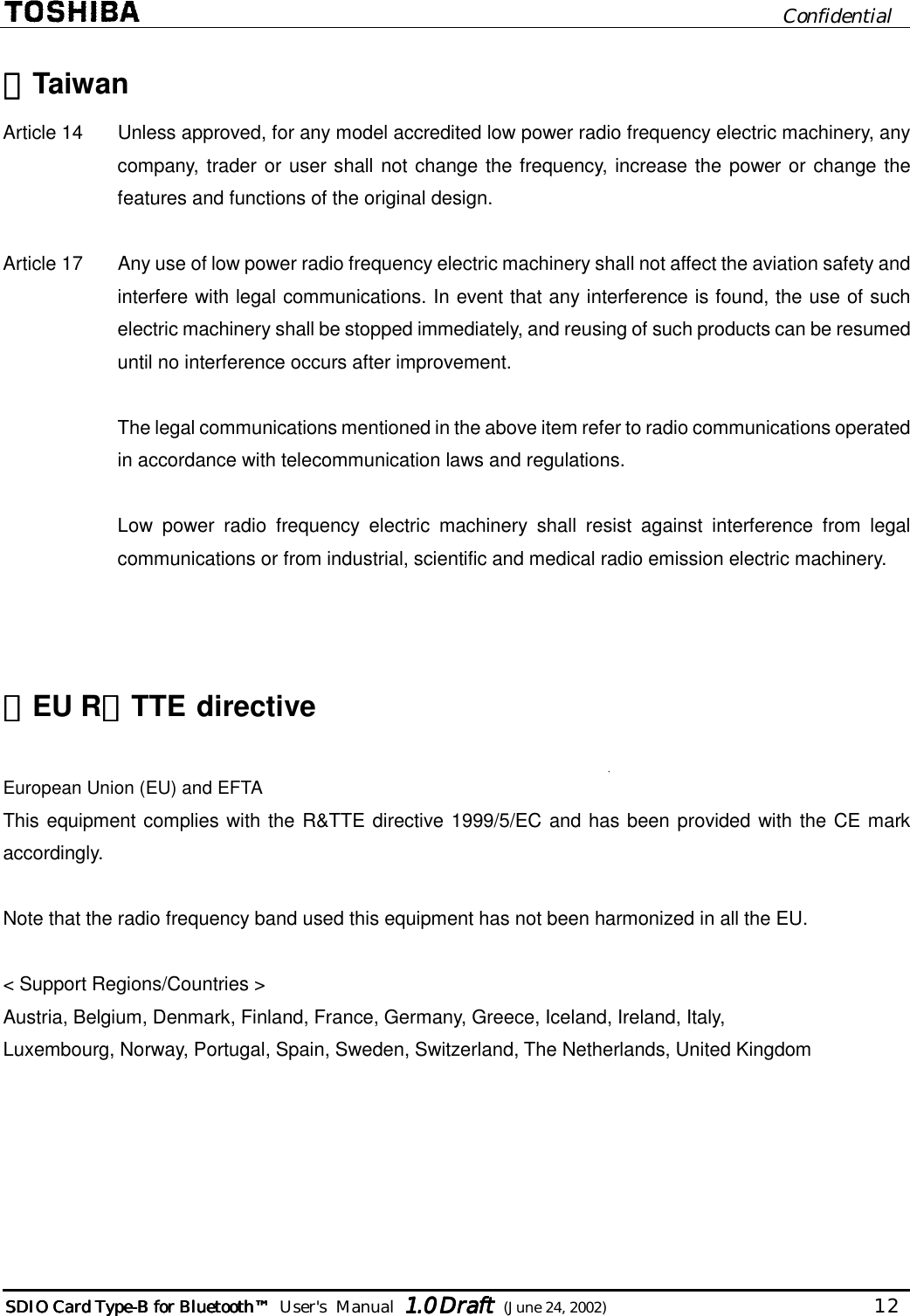                              Confidential  SDIO Card TypeSDIO Card TypeSDIO Card TypeSDIO Card Type----B for BluetoB for BluetoB for BluetoB for Bluetoothothothoth™™™™        User&apos;s  Manual  1.01.01.01.0 Draft Draft Draft Draft  (June 24, 2002)                                  12   ・・・・Taiwan Article 14   Unless approved, for any model accredited low power radio frequency electric machinery, any company, trader or user shall not change the frequency, increase the power or change the features and functions of the original design.  Article 17   Any use of low power radio frequency electric machinery shall not affect the aviation safety and interfere with legal communications. In event that any interference is found, the use of such electric machinery shall be stopped immediately, and reusing of such products can be resumed until no interference occurs after improvement.  The legal communications mentioned in the above item refer to radio communications operated in accordance with telecommunication laws and regulations.  Low power radio frequency electric machinery shall resist against interference from legal communications or from industrial, scientific and medical radio emission electric machinery.    ・・・・EU R＆＆＆＆TTE  directive  European Union (EU) and EFTA This equipment complies with the R&amp;TTE directive 1999/5/EC and has been provided with the CE mark accordingly.  Note that the radio frequency band used this equipment has not been harmonized in all the EU.  &lt; Support Regions/Countries &gt; Austria, Belgium, Denmark, Finland, France, Germany, Greece, Iceland, Ireland, Italy,  Luxembourg, Norway, Portugal, Spain, Sweden, Switzerland, The Netherlands, United Kingdom  