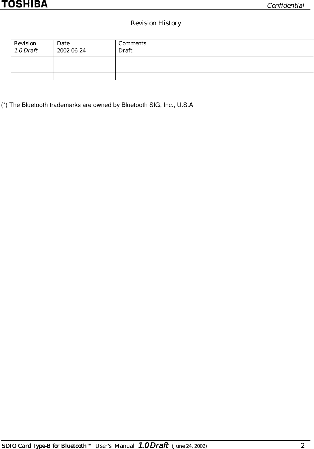                              Confidential  SDIO Card TypeSDIO Card TypeSDIO Card TypeSDIO Card Type----B for BluetoB for BluetoB for BluetoB for Bluetoothothothoth™™™™        User&apos;s  Manual  1.01.01.01.0 Draft Draft Draft Draft  (June 24, 2002)                                   2   Revision History  Revision Date  Comments 1.0 Draft 2002-06-24 Draft           (*) The Bluetooth trademarks are owned by Bluetooth SIG, Inc., U.S.A 