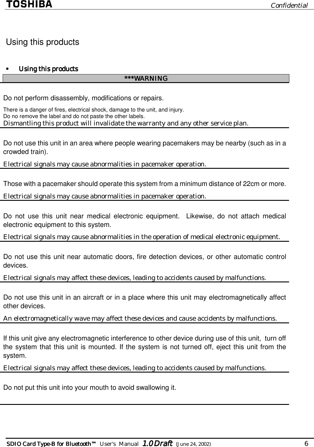                              Confidential  SDIO Card TypeSDIO Card TypeSDIO Card TypeSDIO Card Type----B for BluetoB for BluetoB for BluetoB for Bluetoothothothoth™™™™        User&apos;s  Manual  1.01.01.01.0 Draft Draft Draft Draft  (June 24, 2002)                                   6   Using this products  •  Using this productsUsing this productsUsing this productsUsing this products    ***WARNING***WARNING***WARNING***WARNING    Do not perform disassembly, modifications or repairs. There is a danger of fires, electrical shock, damage to the unit, and injury.  Do no remove the label and do not paste the other labels. Dismantling this product will invalidate the warranty and any other service plan. Do not use this unit in an area where people wearing pacemakers may be nearby (such as in a crowded train). Electrical signals may cause abnormalities in pacemaker operation. Those with a pacemaker should operate this system from a minimum distance of 22cm or more. Electrical signals may cause abnormalities in pacemaker operation. Do not use this unit near medical electronic equipment.  Likewise, do not attach medical electronic equipment to this system. Electrical signals may cause abnormalities in the operation of medical electronic equipment. Do not use this unit near automatic doors, fire detection devices, or other automatic control devices. Electrical signals may affect these devices, leading to accidents caused by malfunctions. Do not use this unit in an aircraft or in a place where this unit may electromagnetically affect other devices. An electromagnetically wave may affect these devices and cause accidents by malfunctions. If this unit give any electromagnetic interference to other device during use of this unit,  turn off the system that this unit is mounted. If the system is not turned off, eject this unit from the system. Electrical signals may affect these devices, leading to accidents caused by malfunctions. Do not put this unit into your mouth to avoid swallowing it.    