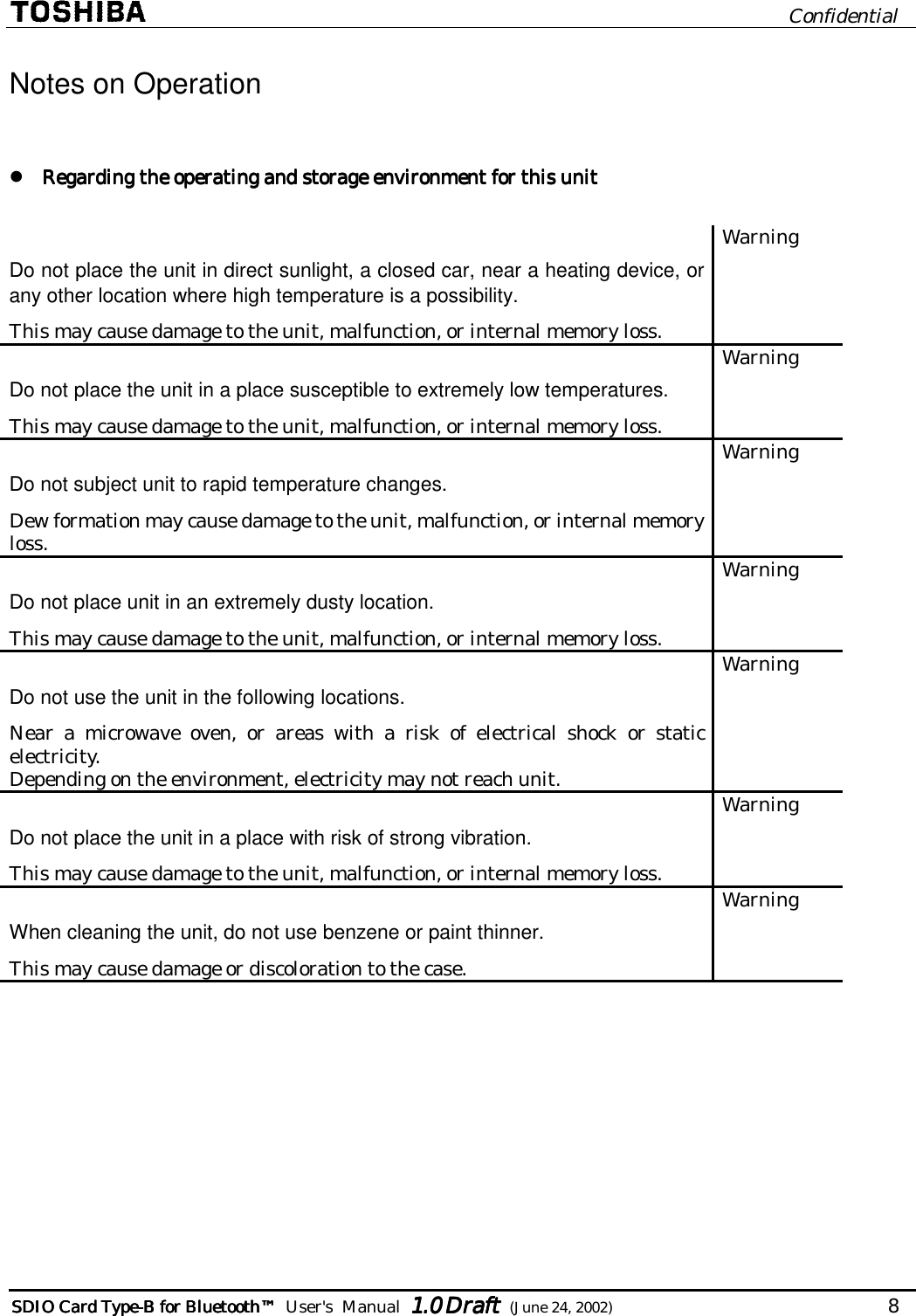                              Confidential  SDIO Card TypeSDIO Card TypeSDIO Card TypeSDIO Card Type----B for BluetoB for BluetoB for BluetoB for Bluetoothothothoth™™™™        User&apos;s  Manual  1.01.01.01.0 Draft Draft Draft Draft  (June 24, 2002)                                   8   Notes on Operation   Regarding the operating and storage environment for this unitRegarding the operating and storage environment for this unitRegarding the operating and storage environment for this unitRegarding the operating and storage environment for this unit        Do not place the unit in direct sunlight, a closed car, near a heating device, or any other location where high temperature is a possibility. This may cause damage to the unit, malfunction, or internal memory loss. Warning Do not place the unit in a place susceptible to extremely low temperatures. This may cause damage to the unit, malfunction, or internal memory loss. Warning Do not subject unit to rapid temperature changes. Dew formation may cause damage to the unit, malfunction, or internal memory loss. Warning Do not place unit in an extremely dusty location. This may cause damage to the unit, malfunction, or internal memory loss.  Warning Do not use the unit in the following locations. Near a microwave oven, or areas with a risk of electrical shock or static electricity. Depending on the environment, electricity may not reach unit. Warning Do not place the unit in a place with risk of strong vibration. This may cause damage to the unit, malfunction, or internal memory loss. Warning When cleaning the unit, do not use benzene or paint thinner. This may cause damage or discoloration to the case. Warning  