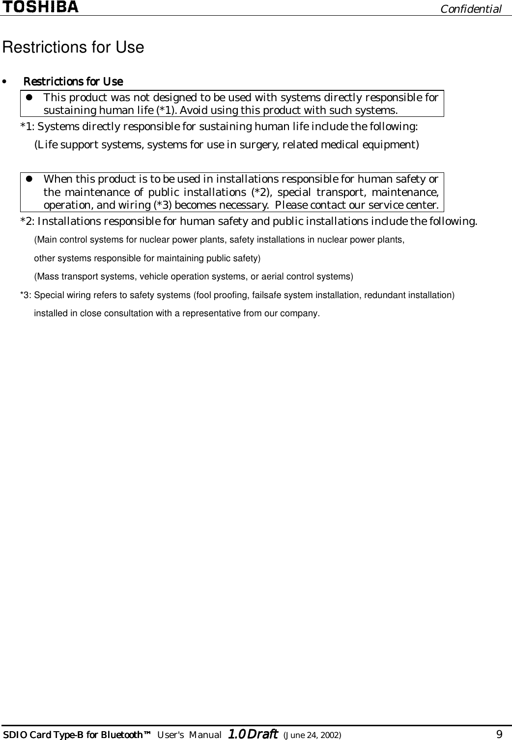                              Confidential  SDIO Card TypeSDIO Card TypeSDIO Card TypeSDIO Card Type----B for BluetoB for BluetoB for BluetoB for Bluetoothothothoth™™™™        User&apos;s  Manual  1.01.01.01.0 Draft Draft Draft Draft  (June 24, 2002)                                   9   Restrictions for Use •  Restrictions for UseRestrictions for UseRestrictions for UseRestrictions for Use  This product was not designed to be used with systems directly responsible for sustaining human life (*1). Avoid using this product with such systems. *1: Systems directly responsible for sustaining human life include the following: (Life support systems, systems for use in surgery, related medical equipment)   When this product is to be used in installations responsible for human safety or the maintenance of public installations (*2), special transport, maintenance, operation, and wiring (*3) becomes necessary.  Please contact our service center. *2: Installations responsible for human safety and public installations include the following. (Main control systems for nuclear power plants, safety installations in nuclear power plants, other systems responsible for maintaining public safety) (Mass transport systems, vehicle operation systems, or aerial control systems) *3: Special wiring refers to safety systems (fool proofing, failsafe system installation, redundant installation)  installed in close consultation with a representative from our company.  