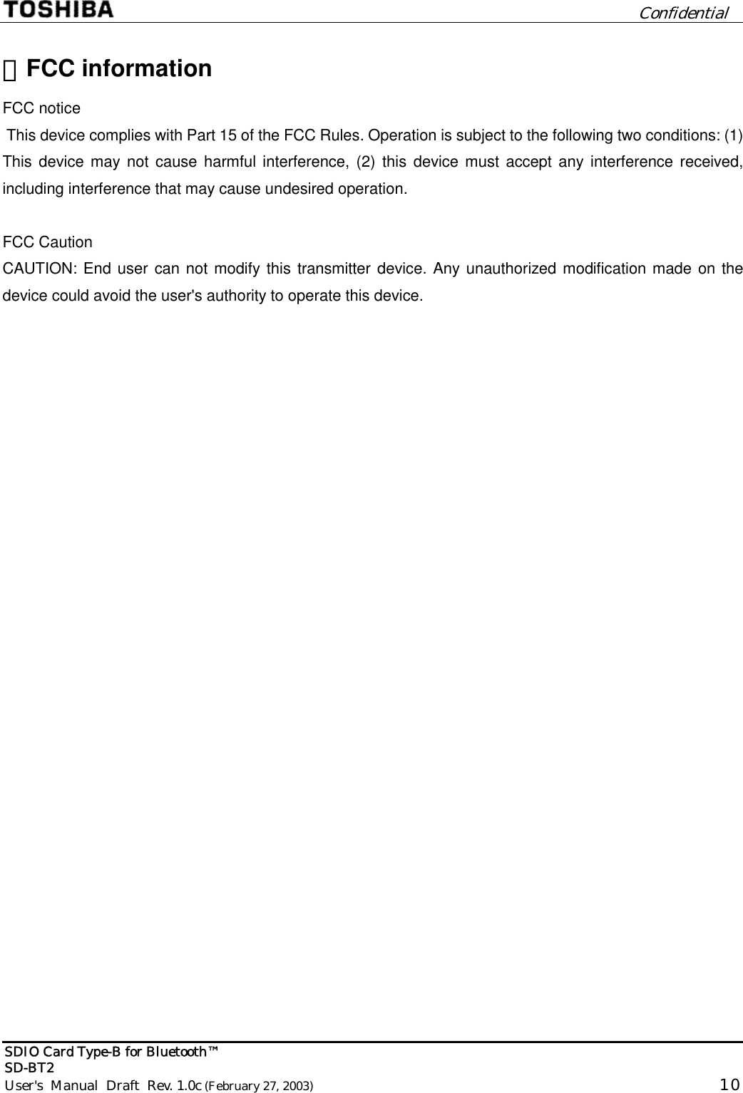         Confidential  SDIO Card Type-B for Bluetooth™   SD-BT2 User&apos;s  Manual  Draft  Rev. 1.0c (February 27, 2003)                                                                                                      10  ・FCC information FCC notice  This device complies with Part 15 of the FCC Rules. Operation is subject to the following two conditions: (1) This device may not cause harmful interference, (2) this device must accept any interference received, including interference that may cause undesired operation.  FCC Caution CAUTION: End user can not modify this transmitter device. Any unauthorized modification made on the device could avoid the user&apos;s authority to operate this device.  