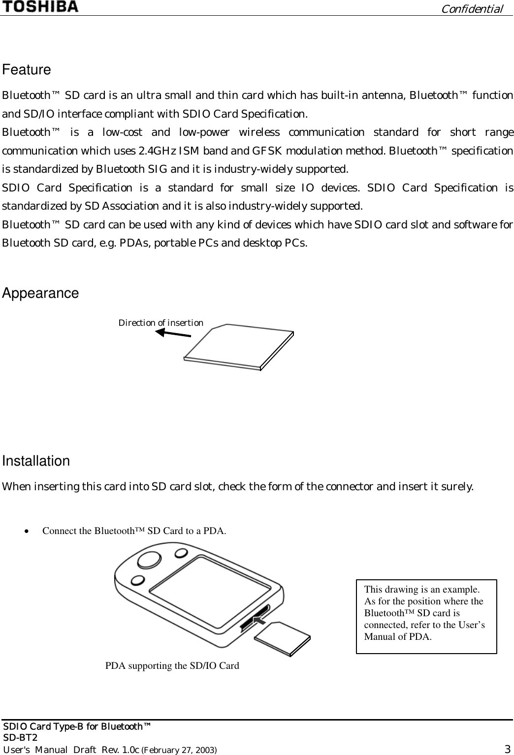         Confidential  SDIO Card Type-B for Bluetooth™   SD-BT2 User&apos;s  Manual  Draft  Rev. 1.0c (February 27, 2003)                                                                                                       3  Feature Bluetooth™ SD card is an ultra small and thin card which has built-in antenna, Bluetooth™ function and SD/IO interface compliant with SDIO Card Specification. Bluetooth™ is a low-cost and low-power wireless communication standard for short range communication which uses 2.4GHz ISM band and GFSK modulation method. Bluetooth™ specification is standardized by Bluetooth SIG and it is industry-widely supported. SDIO Card Specification is a standard for small size IO devices. SDIO Card Specification is standardized by SD Association and it is also industry-widely supported. Bluetooth™ SD card can be used with any kind of devices which have SDIO card slot and software for Bluetooth SD card, e.g. PDAs, portable PCs and desktop PCs. Appearance  Direction of insertion  Installation When inserting this card into SD card slot, check the form of the connector and insert it surely.  PDA supporting the SD/IO Card•  Connect the Bluetooth™ SD Card to a PDA. This drawing is an example. As for the position where the Bluetooth™ SD card is connected, refer to the User’s Manual of PDA.   