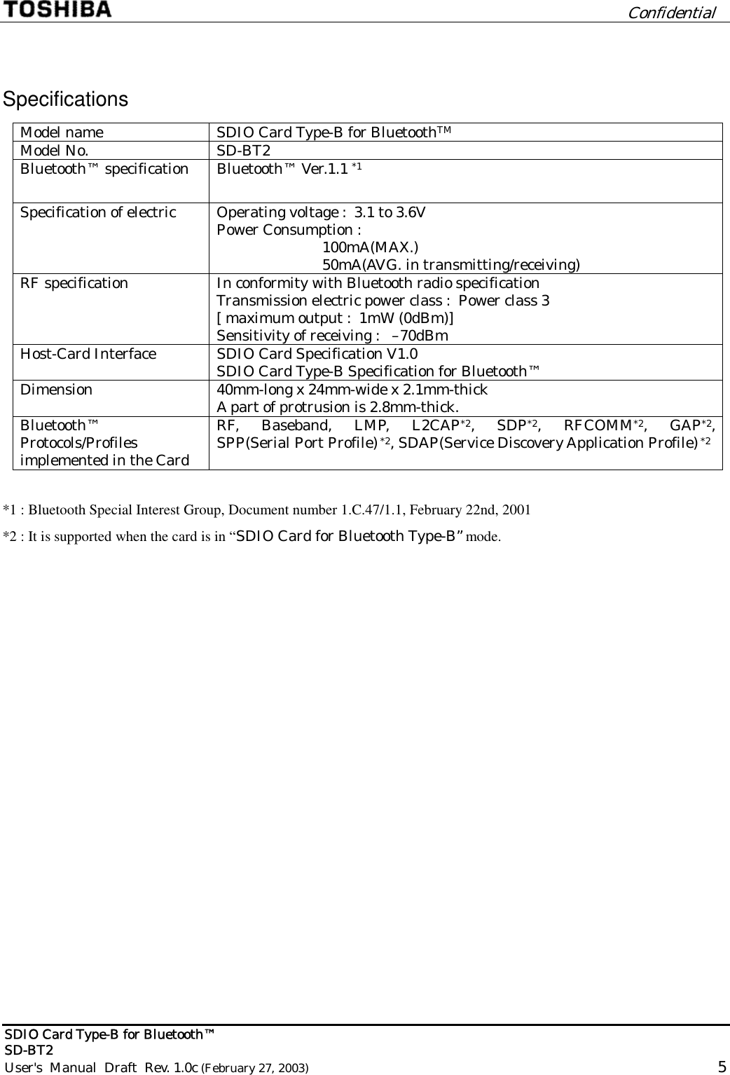         Confidential  SDIO Card Type-B for Bluetooth™   SD-BT2 User&apos;s  Manual  Draft  Rev. 1.0c (February 27, 2003)                                                                                                       5  Specifications Model name  SDIO Card Type-B for BluetoothTM Model No.  SD-BT2   Bluetooth™ specification  Bluetooth™ Ver.1.1 *1 Specification of electric  Operating voltage :  3.1 to 3.6V Power Consumption :                            100mA(MAX.)                           50mA(AVG. in transmitting/receiving) RF specification  In conformity with Bluetooth radio specification Transmission electric power class :  Power class 3 [ maximum output :  1mW (0dBm)] Sensitivity of receiving :   –70dBm Host-Card Interface  SDIO Card Specification V1.0 SDIO Card Type-B Specification for Bluetooth™ Dimension  40mm-long x 24mm-wide x 2.1mm-thick A part of protrusion is 2.8mm-thick. Bluetooth™ Protocols/Profiles  implemented in the Card RF, Baseband, LMP, L2CAP*2, SDP*2, RFCOMM*2, GAP*2,  SPP(Serial Port Profile) *2, SDAP(Service Discovery Application Profile) *2   *1 : Bluetooth Special Interest Group, Document number 1.C.47/1.1, February 22nd, 2001 *2 : It is supported when the card is in “SDIO Card for Bluetooth Type-B” mode. 