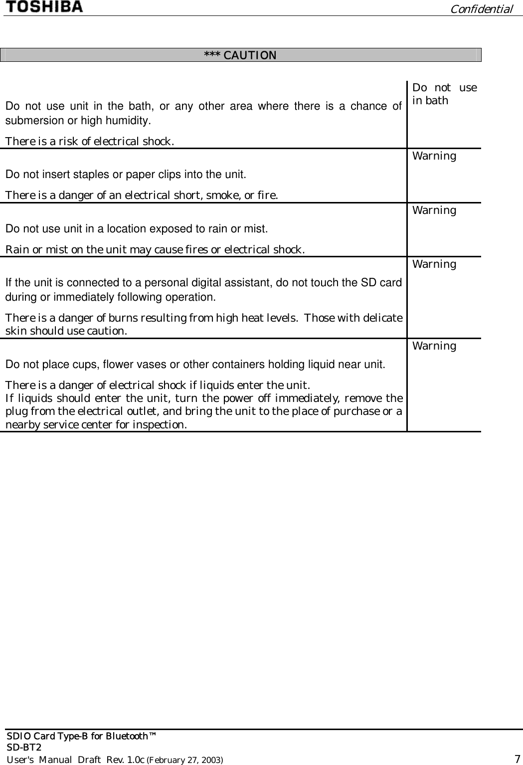         Confidential  SDIO Card Type-B for Bluetooth™   SD-BT2 User&apos;s  Manual  Draft  Rev. 1.0c (February 27, 2003)                                                                                                       7   *** CAUTION  Do not use unit in the bath, or any other area where there is a chance of submersion or high humidity. There is a risk of electrical shock. Do not use in bath Do not insert staples or paper clips into the unit. There is a danger of an electrical short, smoke, or fire. Warning Do not use unit in a location exposed to rain or mist. Rain or mist on the unit may cause fires or electrical shock. Warning If the unit is connected to a personal digital assistant, do not touch the SD card during or immediately following operation. There is a danger of burns resulting from high heat levels.  Those with delicate skin should use caution. Warning Do not place cups, flower vases or other containers holding liquid near unit. There is a danger of electrical shock if liquids enter the unit. If liquids should enter the unit, turn the power off immediately, remove the plug from the electrical outlet, and bring the unit to the place of purchase or a nearby service center for inspection. Warning 