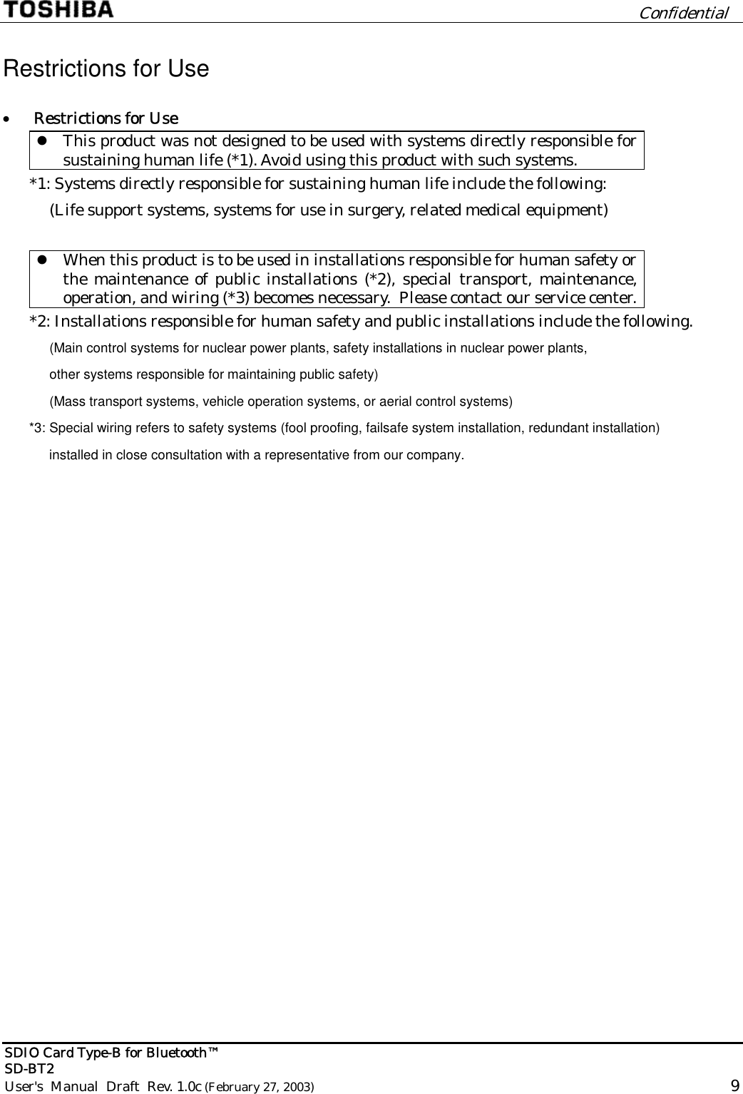         Confidential  SDIO Card Type-B for Bluetooth™   SD-BT2 User&apos;s  Manual  Draft  Rev. 1.0c (February 27, 2003)                                                                                                       9  Restrictions for Use •  Restrictions for Use  This product was not designed to be used with systems directly responsible for sustaining human life (*1). Avoid using this product with such systems. *1: Systems directly responsible for sustaining human life include the following: (Life support systems, systems for use in surgery, related medical equipment)   When this product is to be used in installations responsible for human safety or the maintenance of public installations (*2), special transport, maintenance, operation, and wiring (*3) becomes necessary.  Please contact our service center. *2: Installations responsible for human safety and public installations include the following. (Main control systems for nuclear power plants, safety installations in nuclear power plants, other systems responsible for maintaining public safety) (Mass transport systems, vehicle operation systems, or aerial control systems) *3: Special wiring refers to safety systems (fool proofing, failsafe system installation, redundant installation)  installed in close consultation with a representative from our company.  