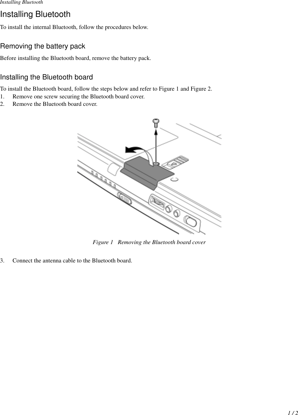 Installing Bluetooth1 / 2Installing BluetoothTo install the internal Bluetooth, follow the procedures below.Removing the battery packBefore installing the Bluetooth board, remove the battery pack.Installing the Bluetooth boardTo install the Bluetooth board, follow the steps below and refer to Figure 1 and Figure 2.1. Remove one screw securing the Bluetooth board cover.2. Remove the Bluetooth board cover.Figure 1 Removing the Bluetooth board cover3. Connect the antenna cable to the Bluetooth board.