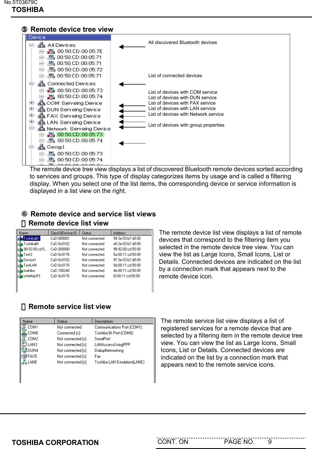   No.5T03679C TOSHIBA   TOSHIBA CORPORATION  CONT. ON                     PAGE NO.        9   ⑤⑤⑤⑤ Remote device tree view   All discovered Bluetooth devices      List of connected devices   List of devices with COM service List of devices with DUN service List of devices with FAX service List of devices with LAN service List of devices with Network service  List of devices with group properties The remote device tree view displays a list of discovered Bluetooth remote devices sorted according to services and groups. This type of display categorizes items by usage and is called a filtering display. When you select one of the list items, the corresponding device or service information is displayed in a list view on the right.    ⑥⑥⑥⑥ Remote device and service list views ・・・・Remote device list view The remote device list view displays a list of remote devices that correspond to the filtering item you selected in the remote device tree view. You can view the list as Large Icons, Small Icons, List or Details. Connected devices are indicated on the list by a connection mark that appears next to the remote device icon.     ・・・・Remote service list view The remote service list view displays a list of registered services for a remote device that are selected by a filtering item in the remote device tree view. You can view the list as Large Icons, Small Icons, List or Details. Connected devices are indicated on the list by a connection mark that appears next to the remote service icons.  