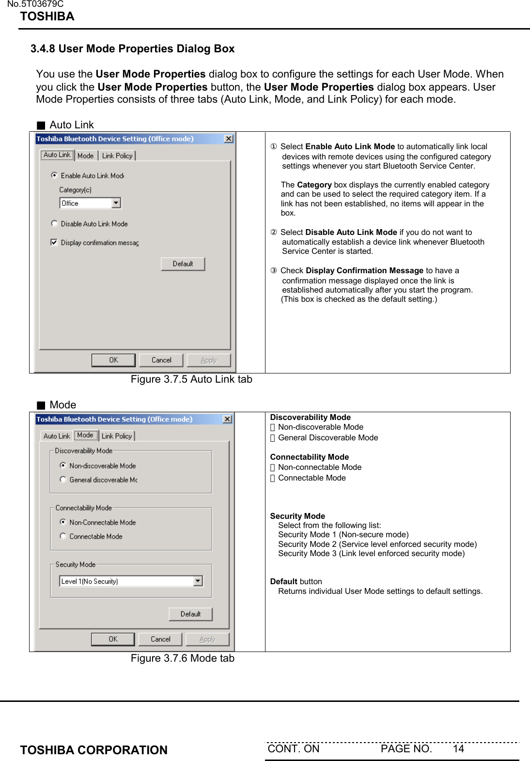   No.5T03679C TOSHIBA   TOSHIBA CORPORATION  CONT. ON                     PAGE NO.       14   3.4.8 User Mode Properties Dialog Box  You use the User Mode Properties dialog box to configure the settings for each User Mode. When you click the User Mode Properties button, the User Mode Properties dialog box appears. User Mode Properties consists of three tabs (Auto Link, Mode, and Link Policy) for each mode.  ■ Auto Link   ① Select Enable Auto Link Mode to automatically link local devices with remote devices using the configured category settings whenever you start Bluetooth Service Center.  The Category box displays the currently enabled category and can be used to select the required category item. If a link has not been established, no items will appear in the box.   ② Select Disable Auto Link Mode if you do not want to automatically establish a device link whenever Bluetooth Service Center is started.  ③ Check Display Confirmation Message to have a confirmation message displayed once the link is established automatically after you start the program. (This box is checked as the default setting.)  Figure 3.7.5 Auto Link tab  ■ Mode  Discoverability Mode ・Non-discoverable Mode ・General Discoverable Mode  Connectability Mode ・Non-connectable Mode ・Connectable Mode    Security Mode  Select from the following list:  Security Mode 1 (Non-secure mode)  Security Mode 2 (Service level enforced security mode)  Security Mode 3 (Link level enforced security mode)   Default button    Returns individual User Mode settings to default settings. Figure 3.7.6 Mode tab     