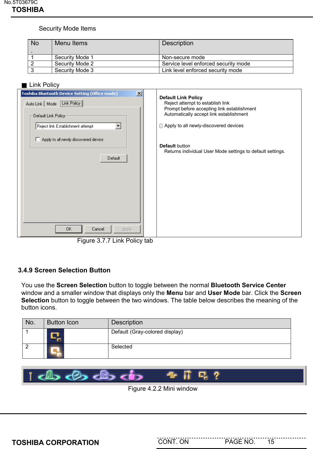   No.5T03679C TOSHIBA   TOSHIBA CORPORATION  CONT. ON                     PAGE NO.       15         Security Mode Items  No. Menu Items  Description 1  Security Mode 1  Non-secure mode 2  Security Mode 2  Service level enforced security mode 3  Security Mode 3  Link level enforced security mode  ■ Link Policy   Default Link Policy Reject attempt to establish link Prompt before accepting link establishment Automatically accept link establishment  □ Apply to all newly-discovered devices   Default button    Returns individual User Mode settings to default settings. Figure 3.7.7 Link Policy tab     3.4.9 Screen Selection Button  You use the Screen Selection button to toggle between the normal Bluetooth Service Center window and a smaller window that displays only the Menu bar and User Mode bar. Click the Screen Selection button to toggle between the two windows. The table below describes the meaning of the button icons.    No.  Button Icon  Description 1  Default (Gray-colored display) 2  Selected        Figure 4.2.2 Mini window  