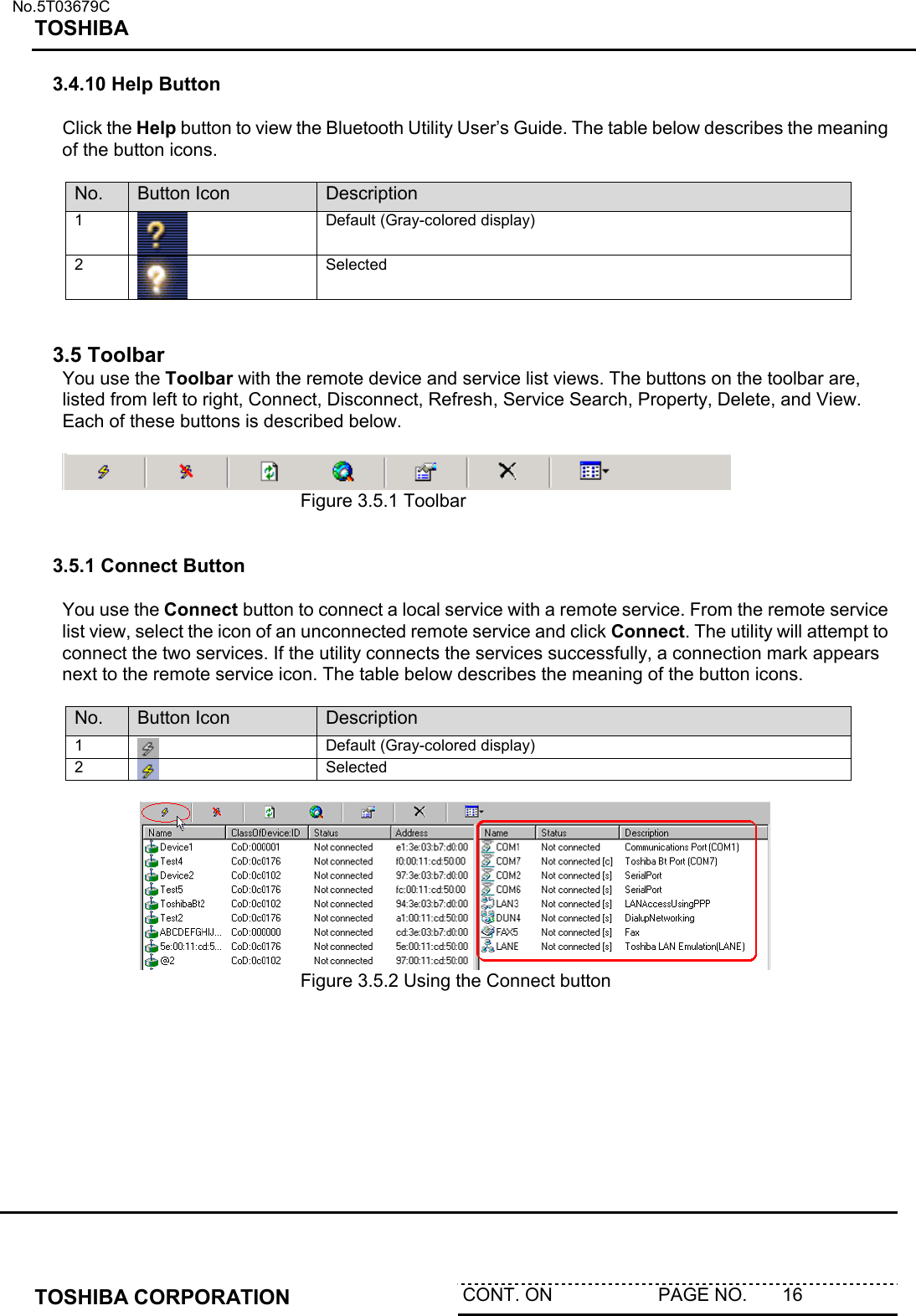   No.5T03679C TOSHIBA   TOSHIBA CORPORATION  CONT. ON                     PAGE NO.       16   3.4.10 Help Button  Click the Help button to view the Bluetooth Utility User’s Guide. The table below describes the meaning of the button icons.  No.  Button Icon  Description 1  Default (Gray-colored display) 2  Selected   3.5 Toolbar You use the Toolbar with the remote device and service list views. The buttons on the toolbar are, listed from left to right, Connect, Disconnect, Refresh, Service Search, Property, Delete, and View. Each of these buttons is described below.       Figure 3.5.1 Toolbar   3.5.1 Connect Button  You use the Connect button to connect a local service with a remote service. From the remote service list view, select the icon of an unconnected remote service and click Connect. The utility will attempt to connect the two services. If the utility connects the services successfully, a connection mark appears next to the remote service icon. The table below describes the meaning of the button icons.  No.  Button Icon  Description 1   Default (Gray-colored display) 2   Selected         Figure 3.5.2 Using the Connect button   