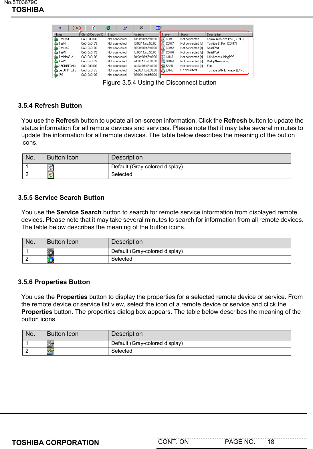   No.5T03679C TOSHIBA   TOSHIBA CORPORATION  CONT. ON                     PAGE NO.       18            Figure 3.5.4 Using the Disconnect button    3.5.4 Refresh Button  You use the Refresh button to update all on-screen information. Click the Refresh button to update the status information for all remote devices and services. Please note that it may take several minutes to update the information for all remote devices. The table below describes the meaning of the button icons.   No.  Button Icon  Description 1   Default (Gray-colored display) 2   Selected   3.5.5 Service Search Button  You use the Service Search button to search for remote service information from displayed remote devices. Please note that it may take several minutes to search for information from all remote devices. The table below describes the meaning of the button icons.  No.  Button Icon  Description 1   Default (Gray-colored display) 2   Selected   3.5.6 Properties Button  You use the Properties button to display the properties for a selected remote device or service. From the remote device or service list view, select the icon of a remote device or service and click the Properties button. The properties dialog box appears. The table below describes the meaning of the button icons.  No.  Button Icon  Description 1   Default (Gray-colored display) 2   Selected  