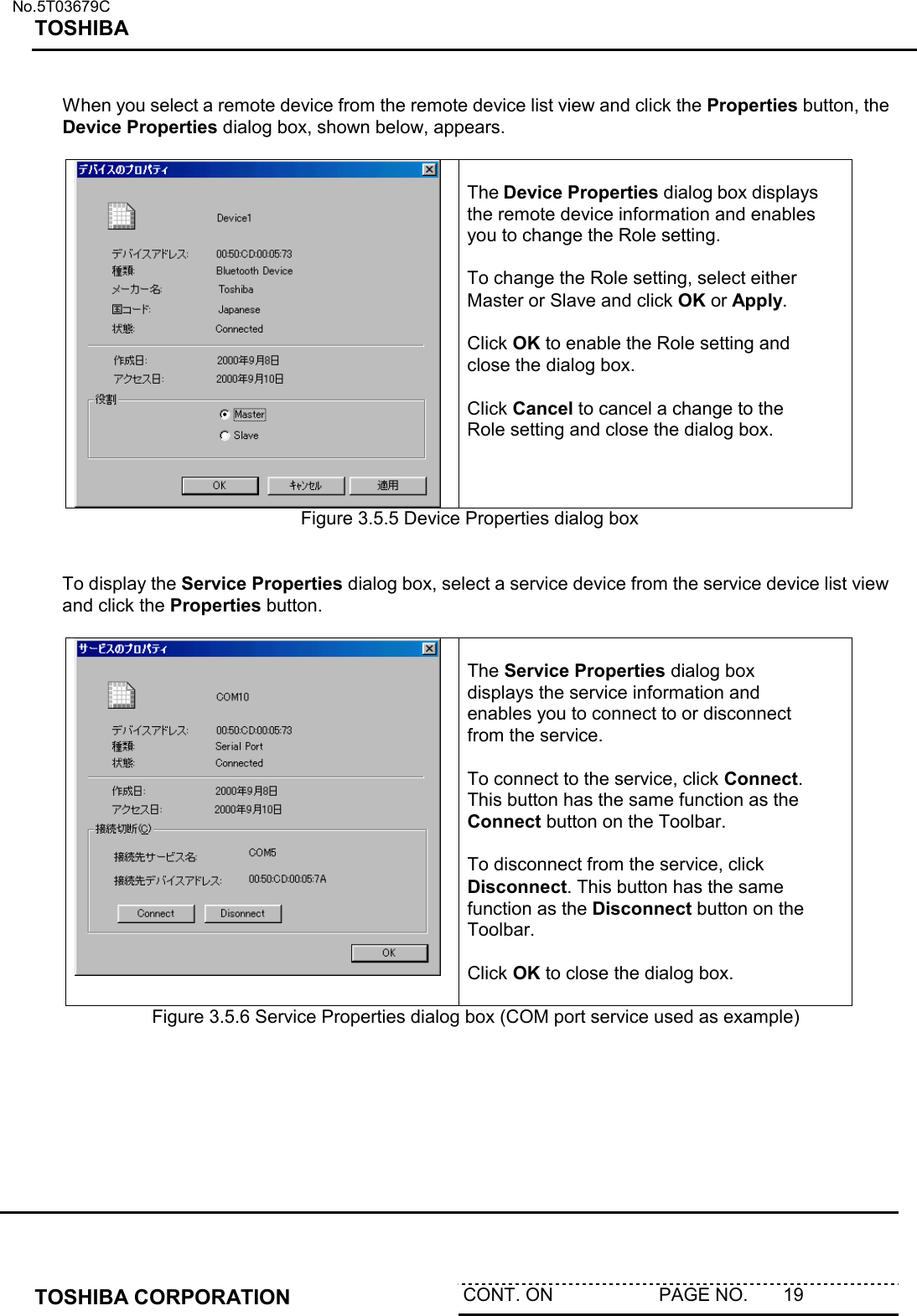   No.5T03679C TOSHIBA   TOSHIBA CORPORATION  CONT. ON                     PAGE NO.       19    When you select a remote device from the remote device list view and click the Properties button, the Device Properties dialog box, shown below, appears.     The Device Properties dialog box displays the remote device information and enables you to change the Role setting.  To change the Role setting, select either Master or Slave and click OK or Apply.  Click OK to enable the Role setting and close the dialog box.  Click Cancel to cancel a change to the Role setting and close the dialog box.     Figure 3.5.5 Device Properties dialog box   To display the Service Properties dialog box, select a service device from the service device list view and click the Properties button.    The Service Properties dialog box displays the service information and enables you to connect to or disconnect from the service.  To connect to the service, click Connect. This button has the same function as the Connect button on the Toolbar.  To disconnect from the service, click Disconnect. This button has the same function as the Disconnect button on the Toolbar.  Click OK to close the dialog box.      Figure 3.5.6 Service Properties dialog box (COM port service used as example)   