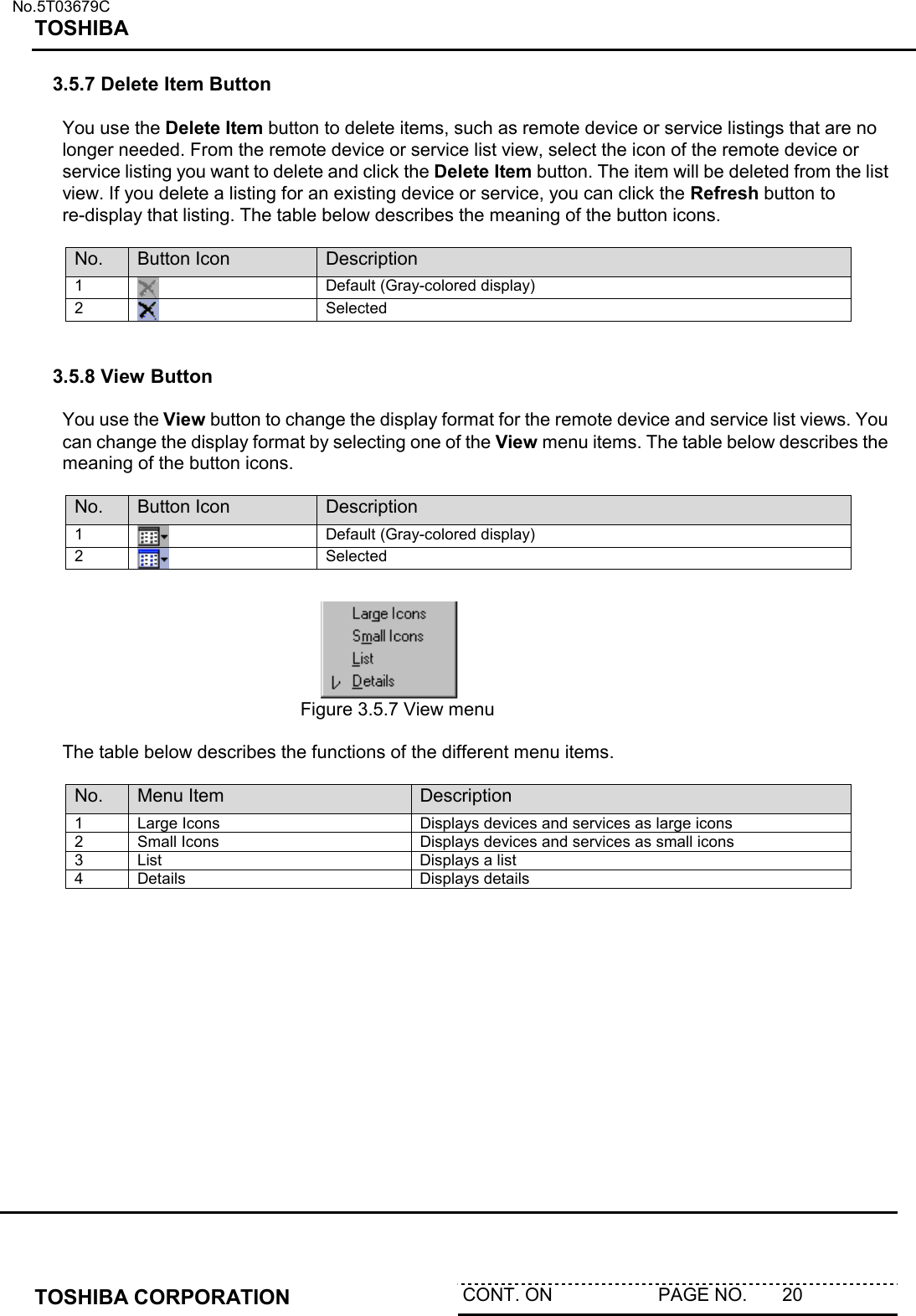   No.5T03679C TOSHIBA   TOSHIBA CORPORATION  CONT. ON                     PAGE NO.       20   3.5.7 Delete Item Button  You use the Delete Item button to delete items, such as remote device or service listings that are no longer needed. From the remote device or service list view, select the icon of the remote device or service listing you want to delete and click the Delete Item button. The item will be deleted from the list view. If you delete a listing for an existing device or service, you can click the Refresh button to re-display that listing. The table below describes the meaning of the button icons.   No.  Button Icon  Description 1   Default (Gray-colored display) 2   Selected   3.5.8 View Button  You use the View button to change the display format for the remote device and service list views. You can change the display format by selecting one of the View menu items. The table below describes the meaning of the button icons.  No.  Button Icon  Description 1   Default (Gray-colored display) 2   Selected      Figure 3.5.7 View menu  The table below describes the functions of the different menu items.  No.  Menu Item  Description 1  Large Icons  Displays devices and services as large icons 2  Small Icons  Displays devices and services as small icons 3  List  Displays a list 4 Details  Displays details 